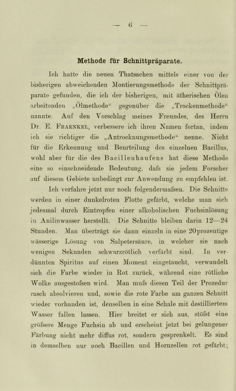 Methode für Schnittpräparate. Ich hatte die neuen Thatsachen mittels einer ^'on der bisherigen abweichenden Montierungsinethode der Schnittprä- parate gefunden, die ich der bisherigen, mit ätherischen Ölen arbeitenden ,,01methode‘' gegenüber die „Trockenmethode“ nannte. Auf den Vorschlag meines Freundes, des Herrn Dr. F. Fkaenkel, verbessere ich ihren Xamen fortan, indem ich sie richtiger die „Antrocknungsmethode“ nenne. Nicht für die Erkennung und Beurteilung des einzelnen Bacillus, wohl aber für die des Bacillenhaufens hat diese Methode eine so einschneidende Bedeutung, dafs sie jedem Forscher auf diesem Gebiete unbedingt zur ikuAvendung zu empfehlen ist. Ich verfahre jetzt nur noch folgendermafsen. Die Schnitte werden in einer dunkelroten Flotte gefärbt, welche man sich jedesmal durch Eintropfen einer alkoholischen Fuchsinlösung in Anilinwasser herstellt. Die Schnitte bleiben darin 12—24 Stunden. Man überträgt sie dann einzeln in eine 20prozentige wässerige Lösung von Salpetei’säure, in welcher sie nach w'enii^en Sekunden schwarzrötlich Aeibäibt sind. In ver- dünnten Spiritus auf einen Moment eiugetaucht, verwandelt sich die Farbe wieder in Rot zurück, während eine rötliche Wolke ausgestofsen wird. Man inufs diesen Teil der Prozedui rasch absolvieren und, sowie die rote Farbe am ganzen Schnitt wieder vorhanden ist, denselben in eine Schale mit destilliertem Wasser fallen lassen. Hier breitet er sich aus, stöfst eine gröfsere Menge Fuchsin ab und erscheint jetzt bei gelungener härbung nicht mehr diffus rot, sondern gesprenkelt. Es sind in demselben nur noch Bacillen und Hornzellen rot gefärbt;