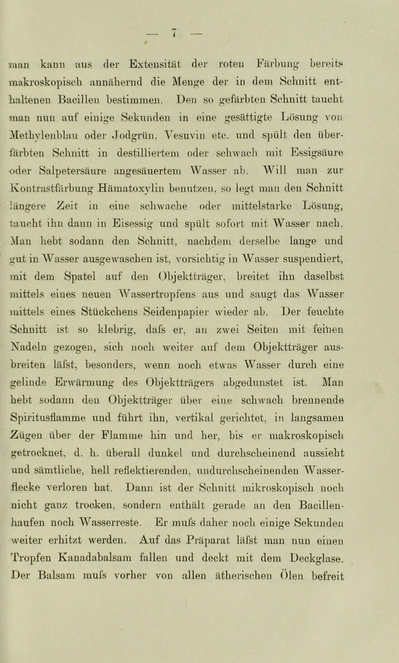 mau kami aus der Exteusität dei’ roteu kärbunj^^ bereits makroskopisch aunäbernd die Men,ü:e der iu dem Schnitt ent- halteuen Bacilleu bestimmen. Den so i>’efärbteii Schnitt taucht man nun auf einige Sekunden in eine gesättigte Lösung von Methylenblau oder Jodgrün. Vesuvin etc. und spült den über- färbten Schnitt in destilliertem oder sclnvach mit Essigsäure •oder Salpetersäure angesäuertem Wasser ab. Will man zur Kontrastfärbung Hämatoxylin benutzen, so legt man den Schnitt längere Zeit in eine schwache oder mittelstarke Lösung, taucht ihn dann iu Eisessig und spült sofort mit Wasser nach. Man hebt sodann den Schnitt, nachdem dei-selbe lange und gut in W^asser ausgewaschen ist, vorsichtig in Wasser suspendiert, mit dem Spatel auf den (dbjektträger, breitet ihn daselbst mittels eines neuen Wassertropfeus aus und saugt das Wasser mittels eines Stückchens Seidenpapiei' wieder ab. Der feuchte Schnitt ist so klebrig, dafs er, an zwei Seiten mit feinen Nadeln gezogen, sich noch weiter auf dem Objektträger aus- breiten läfst, besonders, wenn noch etwas Whisser durch eine gelinde Erwärmung des Objektträgers abgedunstet ist. Man hebt sodann den Objektträger über eine schwach brennende Spiritusflamme und führt ihn, vertikal gerichtet, in langsamen Zügen über der Flamme hin und lier, bis er makroskopisch getrocknet, d. h. überall dunkel und durchscheinend aussieht und sämtliche, hell reflektierenden, undurchscheinenden Wasser- fiecke verloren hat. Dann ist der Schnitt mikroskopisch noch nicht ganz trocken, sondern enthält gerade an den Bacillen- haufen noch Wasserreste. Er rnufs daher noch einige Sekunden weiter erhitzt werden. Auf das Prä])arat läfst man nun einen Tropfen Kanadabalsam fallen und deckt mit dem Deckglase. Der Balsam mufs vorher von allen ätherischen Oien befreit