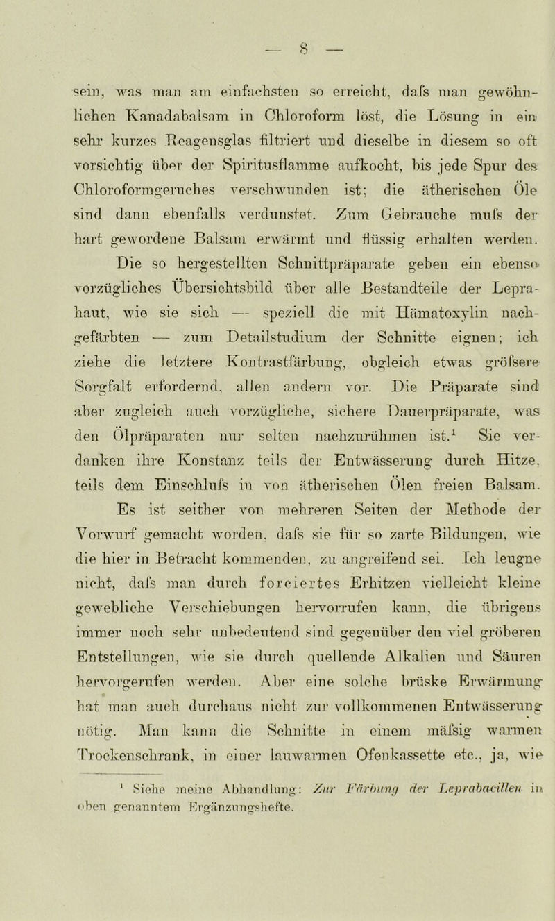 sein, was man am einfachsten so erreicht, dafs man gewöhn- lichen Kanadabalsam in Chloroform löst, die Lösung in eiu sehr kurzes Tteagensglas tiltriei't und dieselbe in diesem so ott vorsichtig über der Spiritusflamrae aufkocht, bis jede Spur dea Chloroformgeruches vei’schwunden ist; die ätherischen Oie sind dann ebenfalls \'erdunstet. Zum Gebrauche mufs der hart gewordene Balsam erwärmt und flüssig erhalten werden. Die so hergestellten Schuittpräpai’ate geben ein ebenso’ vorzügliches Übersichtsbild über alle Bestandteile der Lepra- haut, wie sie sich — speziell die init Hämatoxylin nach- geftirbten — zum Detailstudium der Schnitte eignen; ich ziehe die letztere .Konti-astfäihnng, obgleich etwas gröfsere- Sorgfalt erfordernd, allen andern vor. Die Präparate sind aber zugleich auch ^nrzügliche, sichere Dauerpräparate, waa den Olpräparaten nur selten nachzurühmen ist.^ Sie ver- danken ihre Konstanz teils der Entwässerung durch Hitze, teils dem Einschlufs in von ätherischen Oien freien Balsam. Es ist seither von mehreren Seiten der Methode der Vorwurf gemacht worden, dafs sie für so zarte Bildungen, wie die hier in Betracht kommenden, zu angreifend sei. Ich leugne nicht, dafs man durch forciertes Erhitzen vielleicht kleine gewebliche Veischiebungen hervorrufen kann, die übrigens immer noch sehr unbedeutend sind gegenüber den viel gröberen Entstellungen, wie sie durch quellende Alkalien und Säuren heiworgerufen werden. Aber eine solche brüske Erwärmung hat man auch dui’chaus nicht znr vollkommenen Entwässerung nötig. Man kann die Schnitte in einem mäfsig warmen '^rrockensclirank, in einer lauwarmen Ofenkassette etc., ja, wie ' Siehe meine Abhandlung: Zur Färhnnij der heprahaciUen iu <ihen genanntem lOrgiinzung.sliefte.