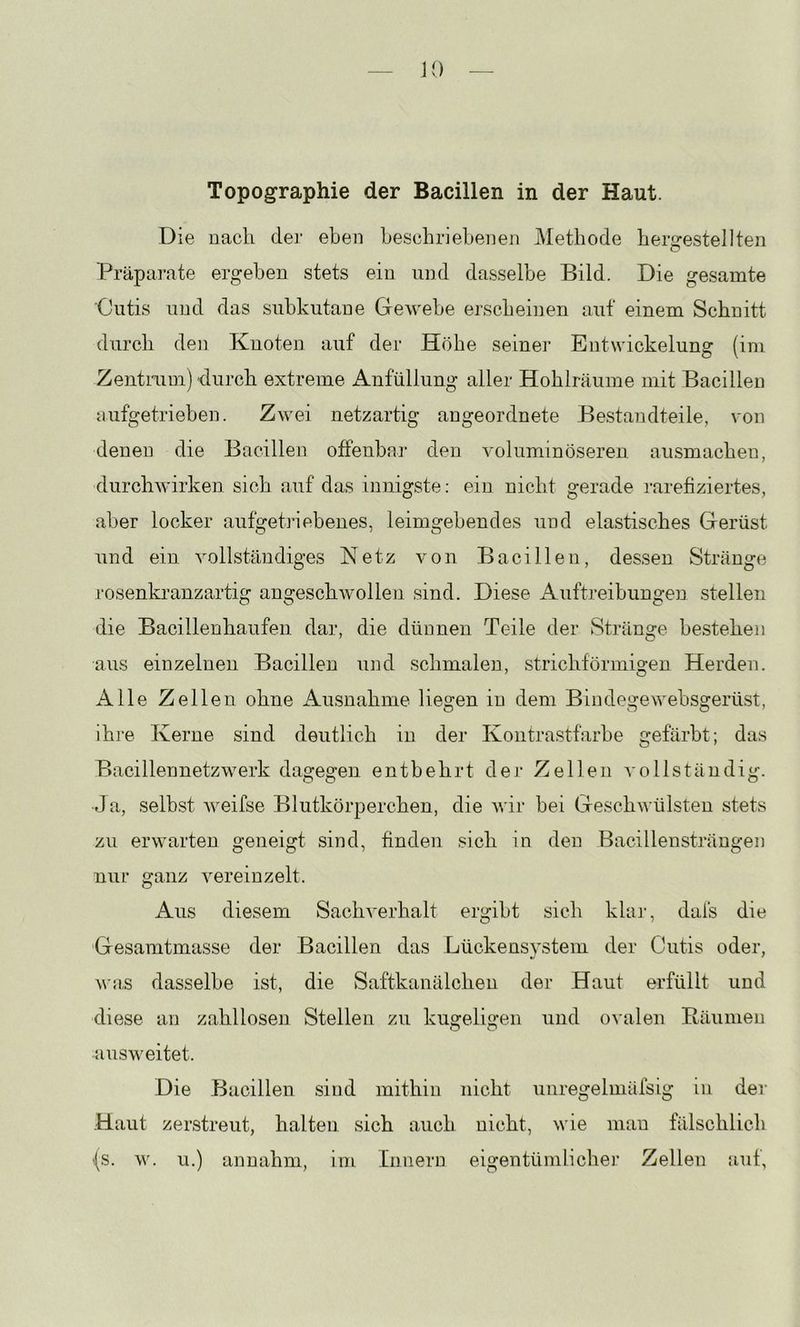 \i) Topographie der Bacillen in der Haut. Die nach der eben beschriebenen Methode berffestellten Präparate ergeben stets ein und dasselbe Bild. Die gesamte Cutis und das subkutane Gewebe erscheinen auf einem Schnitt durch den Knoten auf der Höhe seiner Entwickelung (im ZentniDi) durch extreme Anfüllung aller Hohlräume mit Bacillen nufgetrieben. Zwei netzartig angeordnete Bestandteile, von denen die Bacillen offenbar den voluminöseren ausmachen, durchwirken sich auf das innigste: ein nicht gerade rarefiziertes, aber locker aufget]*iebenes, leimgebendes und elastisches Gerüst und ein vollständiges Netz von Bacillen, dessen Stränge rosenkranzartig angeschwollen sind. Diese Auftreibungen stellen o o o die Bacillenhaufen dar, die dünnen Teile der Stränge bestehen aus einzelnen Bacillen und schmalen, strichförmigen Herden. Alle Zellen ohne Ausnahme liegen in dem Bindegewebsgerüst, ihre Kerne sind deutlich in der Kontrastfarbe gefärbt; das Bacillennetzwerk dagegen entbehrt der Zellen vollständig. J a, selbst Aveifse Blutkörperchen, die wir bei Geschwülsten stets zu erwarten geneigt sind, finden sich in den Bacillensträngen nur ganz vereinzelt. Aus diesem Sachverhalt ergibt sich khu-, dafs die Gesamtmasse der Bacillen das Lückensystem der Cutis oder, w;j,s dasselbe ist, die Saftkanälchen der Haut erfüllt und diese an zahllosen Stellen zu kugeligen und o\alen Bäumen ausweitet. Die Bacillen sind mithin nicht unregelmäfsig in der Haut zerstreut, halten sich auch nicht, wie man fälschlich (s. w. u.) annahm, ini Innern eigentündicher Zellen auf,