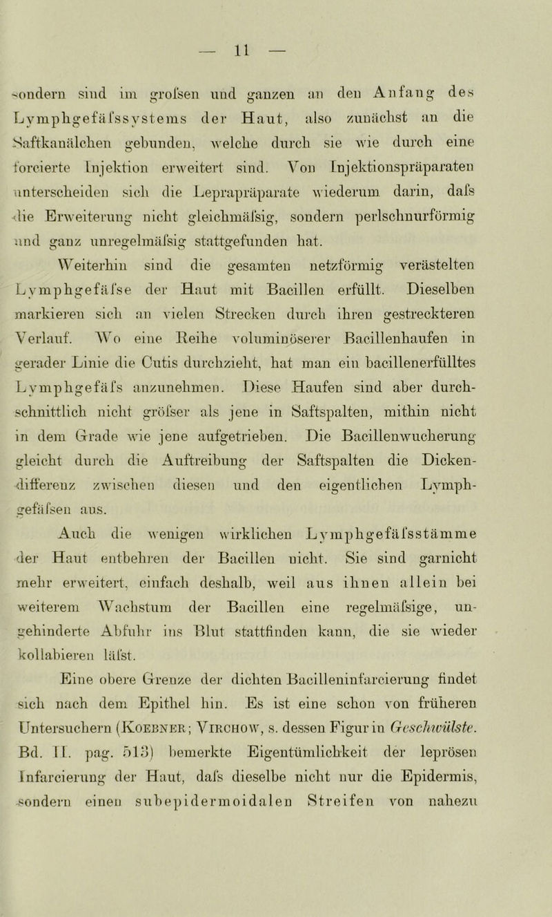'•ondern sind iin groisen und ganzen an den Anfang des Lympligefälss ystems der Haut, also znuäclist an die Saftkanälclien gebunden, A^elcbe durch sie Avie durch eine forcierte Injektion erweitert sind. Von rnjektionspräparaten unterscheiden sicli die Leprapräparate wiederum darin, dafs -f.lie Enveiterung nicht gleichmäisig, sondern perlschnurförmig und oranz unre2:elmäisig statts:efunden hat. Weiterhin sind die gesamten netzförmig verästelten Lymphgefäfse der Haut mit Bacillen erfüllt. Dieselben markieren sich an vielen Strecken dui'ch ihren gestreckteren Verlauf. AVo eine Reihe voluminösei'er Bacillenhaufen in irerader Linie die Cutis durchzieht, hat man ein bacillenerfülltes Lymphgefäfs anzunehmen. Diese Haufen sind aber durch- schnittlich nicht gröfser als jene in Saftspalten, mithin nicht in dem Grade wie jene aufgetrieben. Die Bacillenwucherung gleicht dui-ch die xAuftreibung der Saftspalten die Dicken- differenz zwischen diesen und den eigentlichen Lymph- gefäfsen aus. x4.uch die wenigen wirklichen Lymphgefäfsstämme der Haut entbehren der Bacillen nicht. Sie sind garnicht mehr erweitert, einfach deshalb, weil aus ihnen allein bei weiterem Wachstum der Bacillen eine regelmäfsige, un- gehinderte Ab fühl' ins Blut stattfinden kann, die sie wieder kollabieren läist. Eine obere Grenze der dichten Bacilleninfarcierung findet sich nach dem Epithel hin. Es ist eine schon von früheren TJntersuchern (Koebner; Virchow, s. dessen Figur in Gcsclmülste. Bd. 11. pag. ölo) bemerkte Eigentümlichkeit der leprösen Infarcierung der Haut, dafs dieselbe nicht nur die Epidermis, .«ondern einen subepidermoidalen Streifen von nahezu