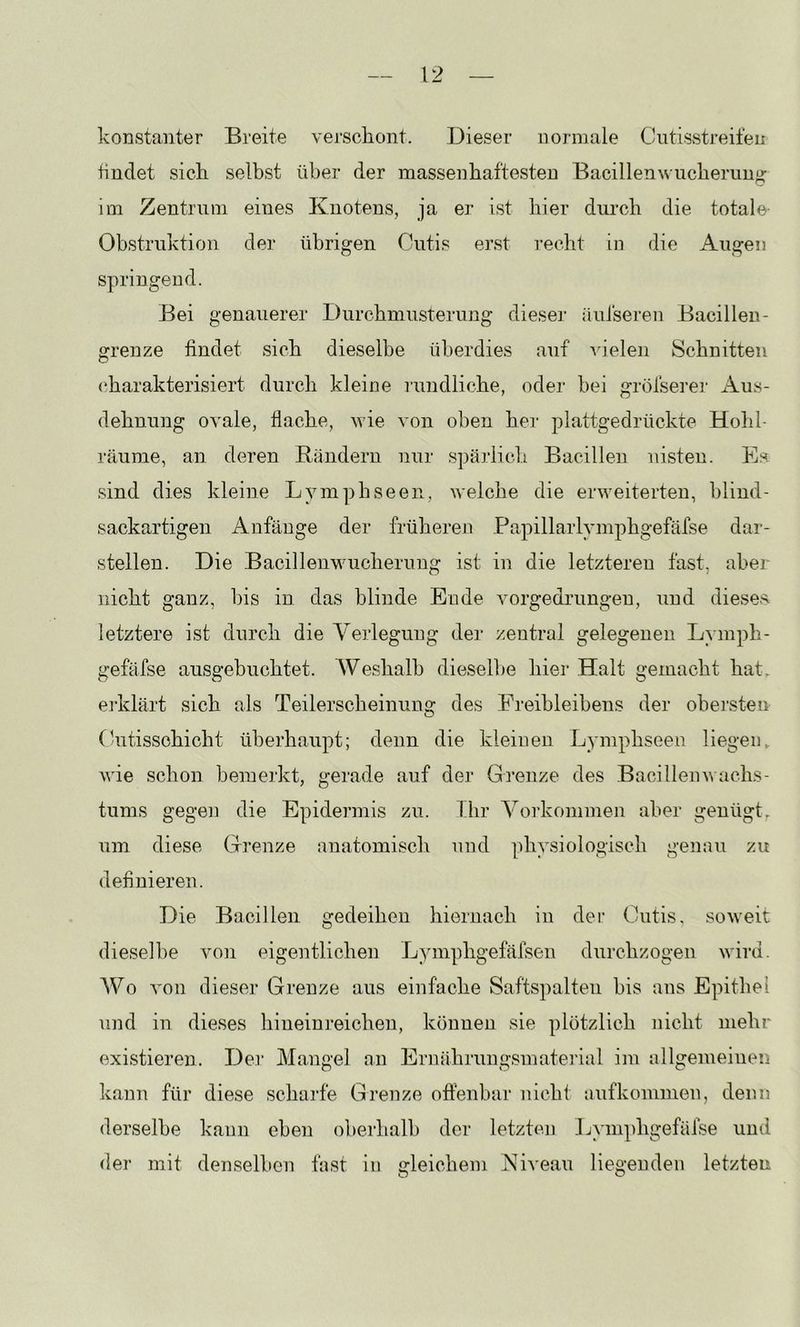 konstanter Breite vei’scliont. Dieser normale Cutisstreif eit findet sich selbst über der massenhaftesten Bacillenxs ucherung im Zentrum eines Knotens, ja er ist hier durch die totale Obstruktion der übrigen Cutis erst recht in die Augen springend. Bei genauerer Durchmusterung dieser äufseren Bacillen- grenze findet sich dieselbe überdies auf A'ielen Schnitten (charakterisiert durch kleine nmdliche, oder bei gröfserer Aus- dehnung ovale, flache, wie von oben hei- plattgedrückte Hohl- räume, an deren Riindern nur spärlich Bacillen nisten. Es. sind dies kleine Lymphseen, welche die erweiterten, blind- sackartigen Anfänge der früheren Papillarlymphgefäfse dar- stellen. Die Bacilleuwucherimg ist in die letzteren fast, aber nicht ganz, bis in das blinde Ende Anrgedi’ungen, und diesea letztere ist durch die Verlegung der zentral gelegenen Lymph- gefäfse ausgebuchtet. Weshalb dieselbe hier Halt gemacht hat. ej'klärt sich als Teilerscheinung des Freibleibens der obei’sten (bitissohicht überhaupt; denn die kleinen Lymphseen liegen, wie schon bemerkt, gerade auf dei' Grenze des Bacillenwacks- tums gegen die Epidermis zu. Ihr Vorkommen aber genügt^ um diese Grenze anatomisch und physiologisch genau zu definieren. Die Bacillen gedeihen hiernach in der Cutis, soweit dieselbe von eigentlichen Lymphgefäfsen durchzogen wird. Wo von dieser Grenze aus einfache Saftspalten bis ans Epithel und in dieses hineinreichen, können sie plötzlich nicht mehr existieren. Der Mangel an Ernährungsmatei’ial im allgemeinen kann für diese scharfe Grenze offenbar nicht aufkommen, denn derselbe kann eben oberhalb der letzten Lymphgefäfse und der mit denselben fast in gleichem Niveau liegenden letzten