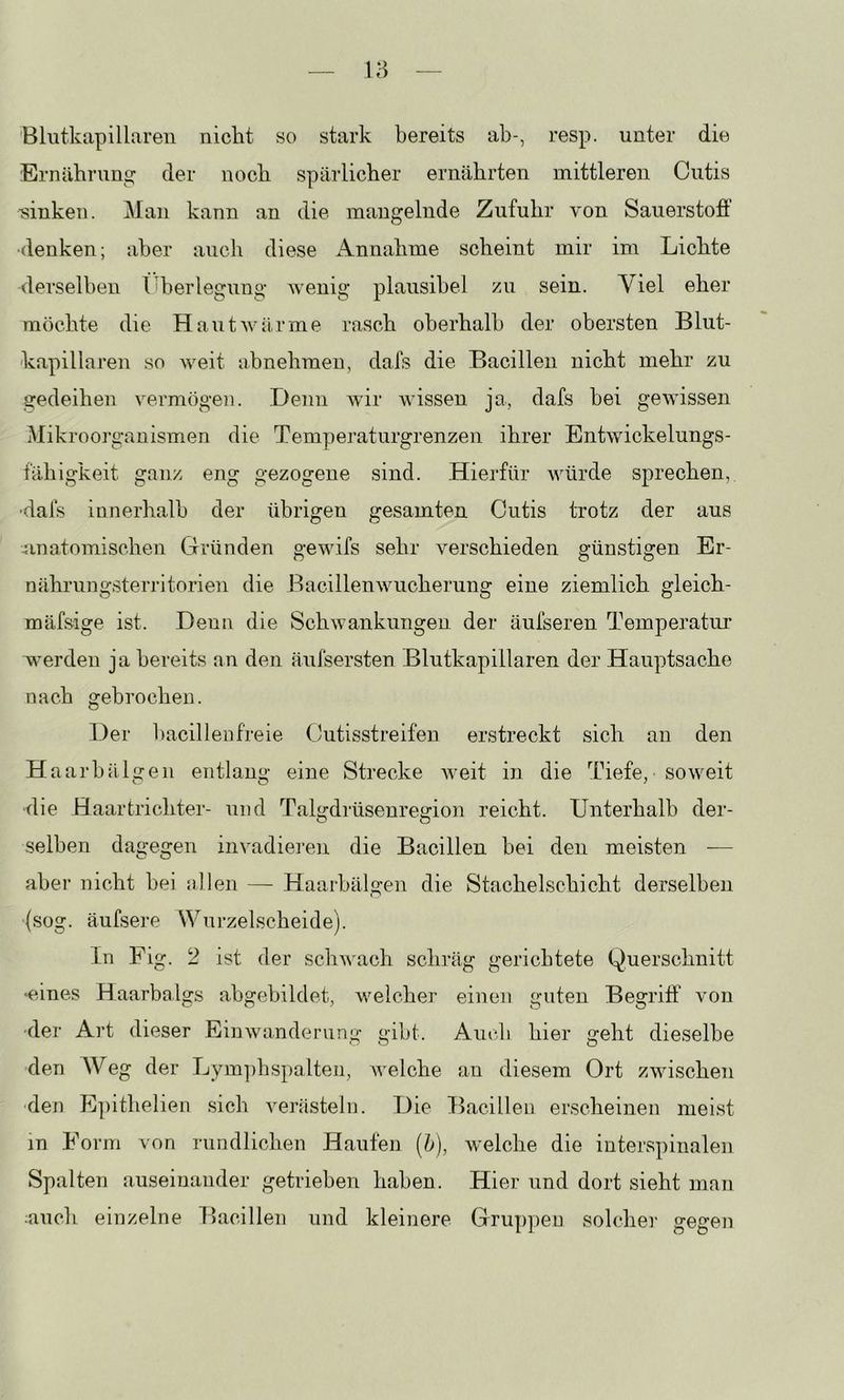 Blutkapillaren nicht so stark bereits ab-, resp. unter die Ernährung der noch spärlicher ernährten mittleren Cutis sinken. Man kann an die mangelnde Zufuhr von Sauerstofi’ •denken; aber auch diese Annahme scheint mir im Lichte derselben I Überlegung wenig plausibel zu sein. Viel eher möchte die Haut wärme rasch oberhalb der obersten Blut- kapillaren so weit iibnehmeu, dafs die Bacillen nicht mehr zu gedeihen vermögen. .Denn wir wissen ja, dafs bei gewissen Mikroorganismen die Temperaturgrenzen ihrer Entwickelungs- fähigkeit ganz eng gezogene sind. Hierfür würde sprechen, •dafs innerhalb der übrigen gesamten Cutis trotz der aus 4inatomischen Gründen gewifs sehr verschieden günstigen Er- nährungsterritorien die Bacillenwucherung eine ziemlich gleich- mäfsige ist. Denn die Schwankungen der äufseren Temperatur werden ja bereits an den äufsersten Blutkapillaren der Hauptsache nach gebrochen. Der bacillenfreie Cutisstreifen erstreckt sich an den Haarbälgeii entlang eine Strecke weit in die Tiefe, soweit •die Haar tri chtei'- und Talgdiiisenregion reicht. Unterhalb der- selben dagegen invadieren die Bacillen bei den meisten — aber nicht bei allen — Haarbälgen die Stachelschicht derselben (sog. äufsere Wurzelscheide). ln Fig. 2 ist der schwach schräg gerichtete Querschnitt •eines Haarbalgs abgebildet, welcher einen guten Begriff von ■der Art dieser Einwanderung gibt. Auch hier geht dieselbe den Weg der Lym])hspalten, welche an diesem Ort zwischen ■den E])ithelien sich verästeln. Die Bacillen erscheinen meist in Form von rundlichen Haufen (h), welche die interspinalen Spalten auseinander getrieben haben. .Hier und dort sieht man auch einzelne Bacillen und kleinere Gruppen solcher gegen