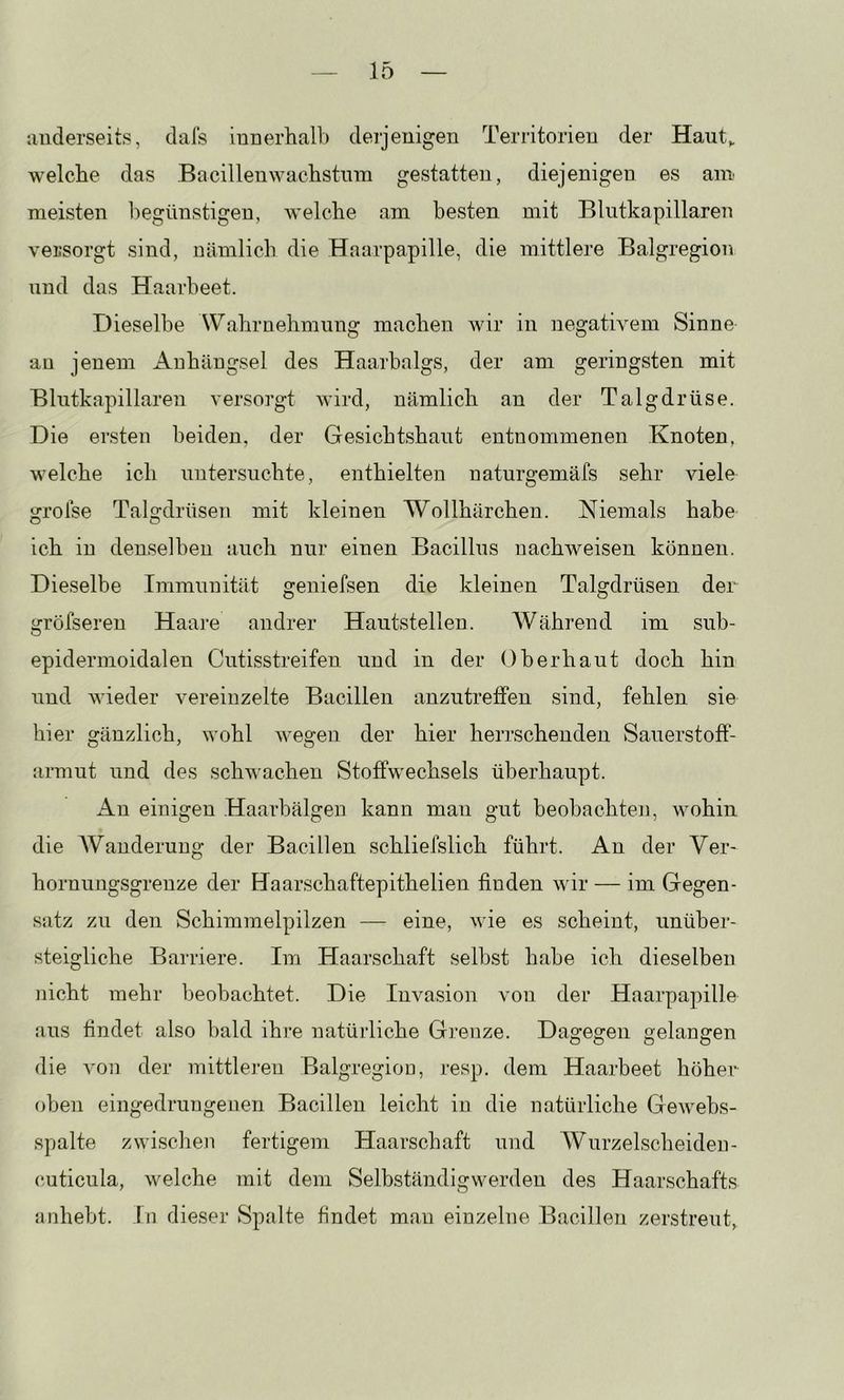 luiderseits, dafs iuDerhalb deijenigen Territorien der Haut^ welche das Bacilleuwachstnin gestatten, diejenigen es am meisten l)egünstigen, welche am besten mit Blutkapillaren versorgt sind, nämlich die Haarpapille, die mittlere Balgregion und das Haarbeet. Dieselbe Wahrnehmung machen wir in negativem Sinne an jenem Anhängsel des Haarbalgs, der am geringsten mit Blutkapillaren versorgt wird, nämlich an der Talgdrüse. Die ersten beiden, der Gesichtshaut entnommenen Knoten, welche ich untersuchte, enthielten naturgemäfs sehr viele trrolse TaDdrüsen mit kleinen Wollhärchen. Niemals habe O o ich in denselben auch nur einen Bacillus nachweisen können. Dieselbe Immunität geniefsen die kleinen Talgdrüsen der gröfseren Haare andrer Hautstellen. AV ährend im sub- epidermoidalen Cutisstreifen und in der Oberhaut doch hin und wieder vereinzelte Bacillen anzutretfen sind, fehlen sie hier gänzlich, wohl Avegen der hier herrschenden Sauerstoff- armut und des schwachen Stoffwechsels überhaupt. Au einigen Haarhälgen kann man gut beobachten, wohin die AVanderuug der Bacillen schliefslich führt. An der Ver- hornungsgrenze der Haarschaftepithelien finden Avir — im Gegen- satz zu den Schimmelpilzen — eine, Avie es scheint, unüber- steigliche Barriere. Im Haarschaft selbst habe ich dieselben nicht mehr beobachtet. Die Invasion von der Haarpapille aus findet also bald ihre natürliche Grenze. Dagegen gelangen die A'on der mittleren Balgregioo, resp. dem Haarbeet höher oben eingedrungenen Bacillen leicht in die natürliche GeAvebs- spalte zwischen fertigem Haarschaft und AVurzelscheiden- (iuticula, Avelche mit dem Selbständigwerden des Haarschafts anhebt. In dieser Spalte findet man einzelne Bacillen zerstreut,