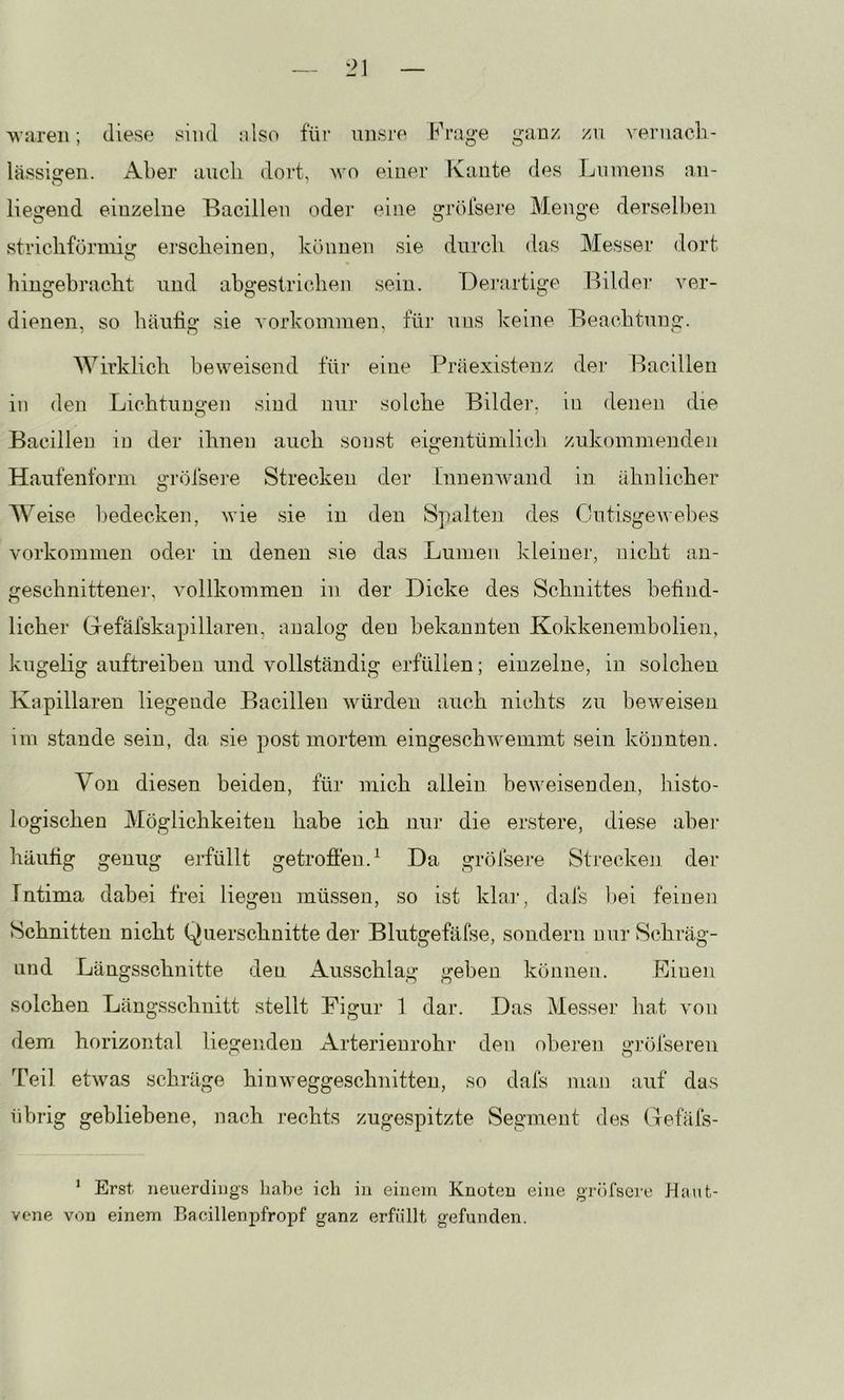 waren; diese sind also für unsi’e b^rage ganz zu vernacli- lässigen. Aber aucli dort, wo einer Kante des Linnens an- liegend einzelne Bacillen oder eine gröfsere Menge dersellien stricliförinig ei'sclieinen, können sie durch das Messer dort hingebraclit und abgestrichen sein. Derartige Bilder ver- dienen, so häutig sie Vorkommen, für uns keine Beachtung. Wirklich beweisend für eine Präexistenz der Bacillen in den Lichtungen sind nur solche Bilder, in denen die Bacillen in der ihnen auch sonst eigentümlich zukommenden Haufenform a’i’öfsere Strecken der Innenwand in ähnlicher O W eise liedecken, wie sie in den Spalten des Cutisgewebes Vorkommen oder in denen sie das Lumen kleiner, nicht an- geschnittene]-, vollkommen in der Dicke des Schnittes befind- licher Gefäfskapillaren, analog den bekannten Kokkenembolien, kugelig auftreiben und vollständig erfüllen; einzelne, in solchen Kapillaren liegende Bacillen würden auch nichts zu beweisen im stände sein, da sie post mortem eingeschwemmt sein könnten. Von diesen beiden, für mich allein beweisenden, Jiisto- logischen Möglichkeiten habe ich nur die erstere, diese abei- häufig genug erfüllt getrofien.^ Da gröfsere Strecken der Intima dabei frei liegen müssen, so ist klai-, daJs i)ei feinen Schnitten nicht Querschnitte der Blutgefäfse, sondern nur Schräg- Lind Längsschnitte den Ausschlag gehen können. Einen solchen Läng.sschnitt stellt Figur 1 dar. Das Messer bat von dem horizontal liegenden Arterienrohr den oberen grölseren Teil etwas schräge hiuweggeschnitten, so dafs juan auf das übrig gebliebene, nach rechts zugespitzte Segment des Gefäfs- ’ Erst neiierdiijgs liabe ich in einem Knoten eine gröfsoi-e Haiit- vene von einem Bacillenpfropf ganz erfüllt gefunden.