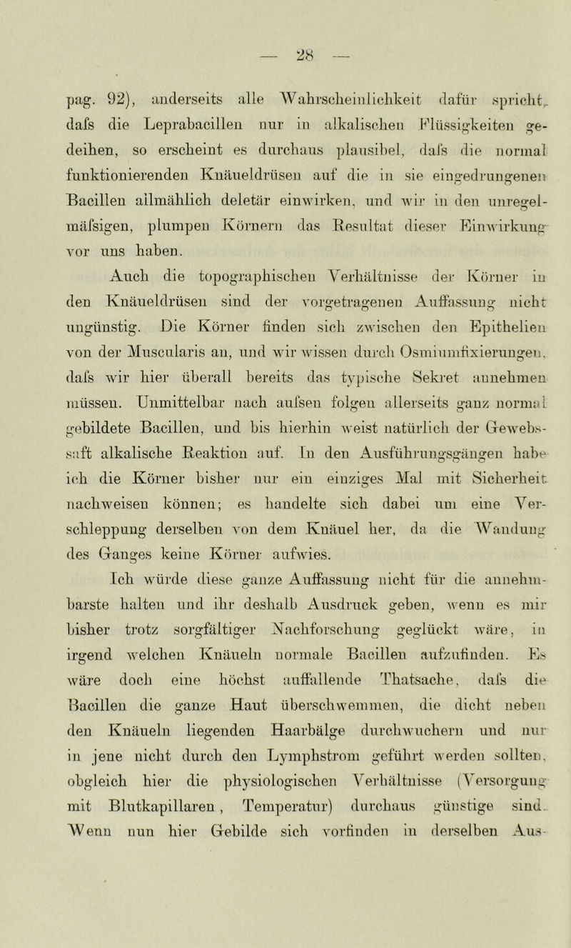pag. 92), anderseits alle AVahrsclieiiilichkeit dafür spricht,, dafs die Leprabacilleii nur in alkalischen Flüssigkeiten ge- deihen, so erscheint es durchaus plausil)el, dais die normal funktionierenden Knäueldrüsen auf die in sie eingedrungenen Bacillen allmählich deletär einwirken, und Avii* in den unregei- mäfsigen, plumpen Körnern das Resultat dieser RinAvirkimg vor uns haben. Auch die topographischen Verhältnisse der Körner in den Knäueldrüsen sind der A'orgetragenen Aufiassuug nicht ungünstig. Die Körner linden sich zwischen den Epithelien von der Muscularis an, und wir wissen durch Osmiumfixierungen, dafs wir hier überall bereits das typische 8eki'et aunehmeu müssen. Unmittelbar nach aufsen folgen allerseits ganz normal gebildete Bacillen, und bis hierhin weist natürlich der Greweb.s- saft alkalische Reaktion auf. in den Ausfübrungsgängen habe ich die Körner bisher nur ein einziges Mal mit Sicherheit nachweisen können; es handelte sich dabei um eine Ver- schleppung derselben von dem Knäuel her, da die Wandung des Ganges keine Körner auBvies. ich würde diese ganze Auffixssung nicht für die annehm- barste halten und ihr deshalb Ausdruck geben, wenn es mir bisher trotz sorgfältiger Nachforschung geglückt wäre, in irgend welchen Knäueln normale Bacillen aufzufinden. Es wäre doch eine höchst autfallende Thatsache, dafs die Ixacillen die ganze Haut überschwemmen, die dicht neben den Knäueln liegenden Haarbälge durch wuchern und nur in jene nicht durch den Lymphsti’om geführt werden sollten, obgleich hier die physiologischen Verhältnisse (Versorgung mit Blutkapillaren , Temperatur) durchaus günstige sind. AVenu nun hier Gebilde sich vorlinden in derselben Aus-