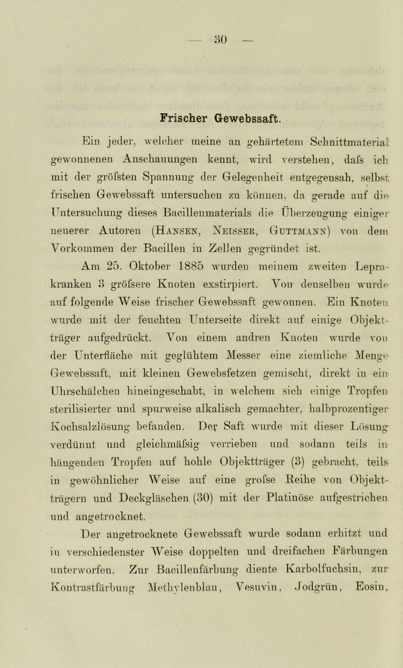 ao Frischer Gewebssaft. Ein jeder, welclier meine au gehärtetem Schnittmaterial gewonnenen Anschauungen kennt, Avird A'erstehen, dafs ich mit der gröfsteu Spannung der Gelegenheit eutgegensah, seihst frischen GeAA^ehssaft untersuchen zu können, da gerade auf die Untersuchung dieses Bacillenmaterials die Üherzeugung einiger neuerer Autoren (Hansen, ISTeisser, Guttmann) a'ou dem Vorkommen der Bacillen in Zellen gegründet ist. Am 25. Oktober 1885 AAmrden meinem zweiten Lepra- kranken o gröfsere Knoten exstirpiert. Von denselben aauuxL auf folgende Weise frischer GeAvebssaft geAA'onnen. Ein Knoten Avurde mit der feuchten Unterseite direkt auf einige Objekt- träger aufgedrückt. Von einem andren Knoten Avurde A'on der Unterfläche mit sre^lühtem Messei’ eine ziemliche Meno-e- o o o Gewebssaft, mit kleinen GeAA^ehsfetzen gemischt, direkt in ein Uhrschälchen hineingeschaht, in AA-elchem sich einige Tropfen sterilisierter und spurweise alkalisch gemachter, halhprozentiger Kochsalzlösung befanden. Dev Saft AAUirde mit dieser liösung verdünnt und gleichmäfsig A^erriehen und sodann teils in hängenden Tropfen auf hohle Objektträger (3) gehracht, teils in geAvöhnlicher Weise auf eine grofse Keihe von Objekt- trägern und Deckgläschen (30) mit der Platinöse aufgestrichen und angetrocknet. Der auffetrocknete GeAvebssaft Avurde sodann erhitzt und in verschiedenster Weise doppelten und dreifachen Eärbungen unterworfen. Zur Bacillenfärhung diente Karholtuchsiu, zur Kontmstfärhunsr iMetliAdenhlau, Vesiivin, Jodgrüu, Eosin,. Ol. ij ■