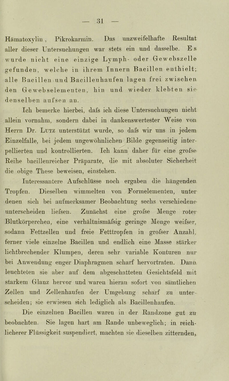 HämatoxvliiJ , Pikrokarmiii, Das unzweifelhafte Resultat aller dieser Untersuchungen war stets ein und dasselbe. E s wurde nicht eine einzige Lyniph- oder Gewebszelle Jiefunden, welche in ihrem Innern Bacillen enthielt; alle Bacillen un d Bacilleuhaufen lagen ti’ei zwischen den Ge weh sei ein eilte n , hin und Avieder klebten sie denselben aufsen au. Ich bemerke hierbei, dafs ich diese Untersuchungen nicht allein vornahm, sondern dabei in daukensAA^ertester Weise Amn Herrn Dr. Lutz unterstützt wurde, so dafs wir uns in jedem Einzelfalle, bei jedem ungeAvöhnlichen Bilde gegenseitig inter- pellierten und kontrollierten. Ich kann' daher für eine grofse Reihe bacillenreicher Präparate, die mit absoluter Sicherheit die obige These beweisen, einstehen. Interessantere Aufschlüsse noch ergaben die hängenden Tropfen. Dieselben wimmelten Aam Formelementen, unter denen sich bei aufmerksamer Beobachtung sechs verschiedene unterscheiden liefsen. Zunächst eine grofse Menge roter Blutkörperchen, eine verhältnismäfsig geringe Meoge Aveifser, sodann Fettzellen und freie Fetttropfen in grofser Anzahl, ferner AÜele einzelne Bacillen und endlich eine Masse stärke]- lichtbrechender Klumpen, deren sehr Amriable Konturen niü“ bei AiiAvendung enger Diaphragmen scharf hervortraten. Dann, leuchteten sie aber auf dem abgeschatteten Gesichtsfeld mit starkem Glanz hervor und Avaren hieran sofort von sämtlichen Zellen und Zellenhaufen der Umgebung scharf zu untej-- scheiden; sie erwiesen sich lediglich als Bacillenhaufen. Die einzelnen Bacillen Avaren in der Randzone gut zu beobachten. Sie lagen hart am Rande unbeAveglich; in reich- licherer Flüssigkeit suspendiert, machten sie dieselben zitternden,