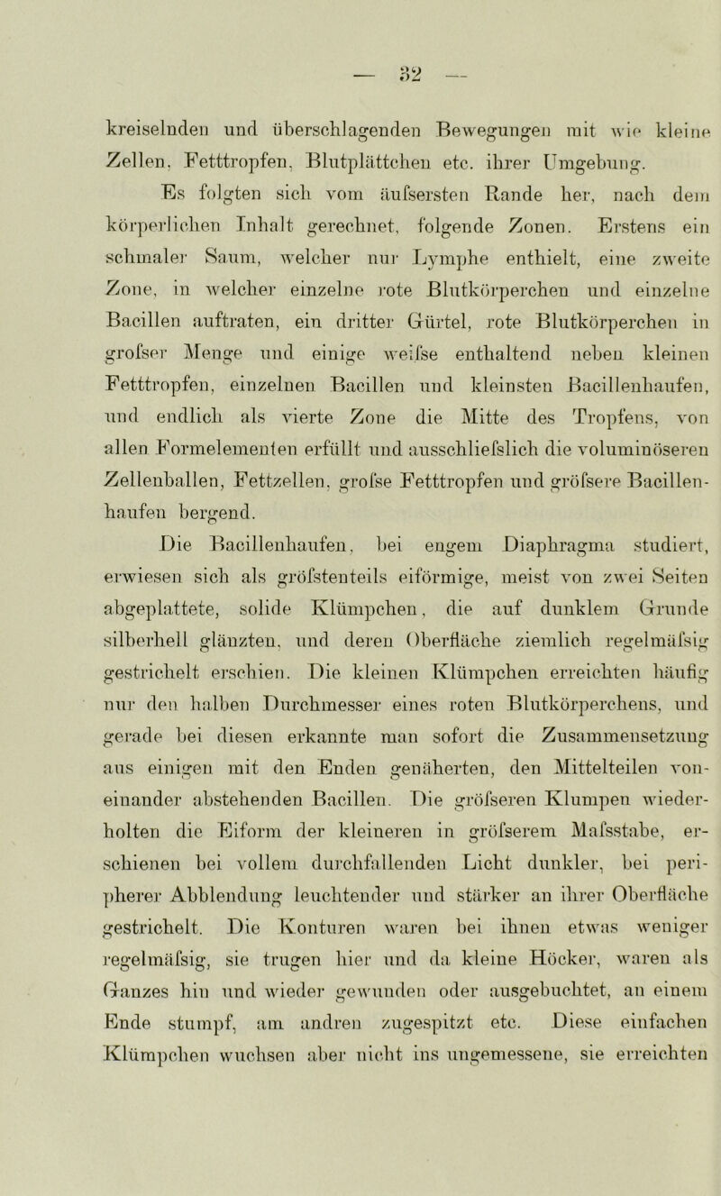 kreiselnde!] und überschlagenden Bewegungen mit wie kleine Zellen. Fetttropfeii, Blutplättchen etc. ihrer Umgehung. Es folgten sich vom äufsersten Rande her, nach dem körperlichen Inhalt gerechnet, folgende Zonen. Erstens ein schmaler Saum, welcher nu!‘ Lymphe enthielt, eine zweite Zone, in welcher einzelne rote Blutkörperchen und einzelne Bacillen auftraten, ein dritter Glürtel, rote Blutkörperchen in grofser Menge und einige weifse enthaltend neben kleinen Fetttropfen, einzelnen Bacillen und kleinsten Bacillenhaufen, und endlich als vierte Zone die Mitte des Tropfens, von allen Formelemenlen erfüllt und ausschliefslich die voluminöseren Zellenballen, Fettzellen, grofse Fetttropfen und gröfsere Bacillen- haufen bergend. Die Bacillenhaufen, bei engem Diaphragma studiert, ei'wiesen sich als gröfstenteils eiförmige, meist von zwei Seiten abgeplattete, solide Klümpchen, die auf dunklem Grunde silberhell glänzten, und deren Oberfläche ziemlich regelmäfsig gestrichelt erschien. Die kleinen Klümpchen erreichten häufig nuj- den lialben Durchmesser eines roten Blutkörperchens, und gerade bei diesen erkannte man sofort die Zusammensetzung aus einigen mit den Enden genäherten, den Mittelteilen von- einander abstehenden Bacillen. Die gröfseren Klumpen wieder- holten die Eiform der kleineren in gröfserem Mafsstabe, er- schienen bei vollem durchfallenden Licht dunkler, bei peri- ])herer Abblendung leuchtender und stärker an ihrer Oberfläche gestrichelt. Die Konturen waren bei ihnen etwas weniger regelmäfsig, sie trugen hier und da kleine Höckei', waren als Ganzes hin und wieder gewunden oder ausgebuchtet, an einem Ende stumpf, am andren zugespitzt etc. Diese einfachen .Klümpchen wuchsen aber nicht ins ungemessene, sie erreichten