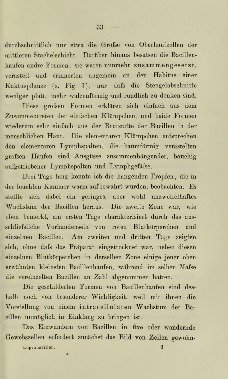^3 durchsclinittlicli nur etwa die Gröfse von Oberhautzellen der mittleren Staebelscliicbt. Darüber hinaus besafsen die Bacillen- haufen andre Formen; sie waren nunmehr zusammengesetzt, verästelt und erinnerten ungemein an den Habitus einer Kaktuspflanze (s. Fig. 7), nur dafs die Stengelabschnitte weniger platt, mehr walzenförmig und rundlich zu denken sind. Diese grofsen Formen erklären sich einfach aus dem Zusammentreten der einfachen Klümpchen, und beide Formen wiederum sehr einfach aus der Brutstätte der Bacillen in der menschlichen Haut. Die elementaren Klümpchen entsprechen den elementaren Lymphspalten, die baumförmig verästelten grofsen Haufen sind Ausgüsse zusammenhängender, bauchig aufgetriebener Lymphspalten und Lymphgefäfse. Drei Tage lang konnte ich die hängenden Tropfen, die in der feuchten Kammer warm auf bewahrt wurden, beobachten. Es stellte sich dabei ein geringes, aber wohl unzweifelhaftes Wachstum der Bacillen heraus. Die zweite Zone war, wie oben bemerkt, am ersten Tage charakterisiert durch das aus- schliefsliche Vorhandensein von roten Blutkörperchen und einzelnen Bacillen. Am zweiten und dritten Tagp zeigten sich, ohne dafs das Präparat eingetrocknet war, ueben diesen einzelnen Blutkörperchen in derselben Zone einige jener oben erwähnten kleinsten Bacillenhaufen, während im selben Mafse die vereinzelten Bacillen an Zahl abgenommen hatten. Die geschilderten Formen von Bacillenhaufen sind des- halb noch von besonderer Wichtigkeit, weil mit ihnen die Vorstellung von einem intracellulären Wachstum der Ba- cillen unmöglich in Einklang zu bringen ist. D as Einwandern von Bacillen in fixe oder wandernde Gewebszellen erfordert zunächst das Bild von Zellen gewöhn- Leprabacillen. 3 0