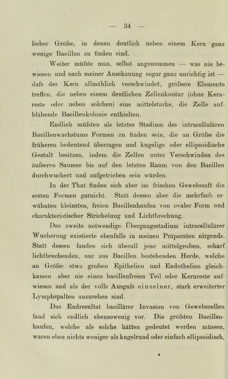 liclier Gröfse, iu denen deutlich neben einem Kern ganz wenige Bacillen zu finden sind. Weiter müfste man, selbst angenommen — was nie be- wiesen und nach meiner Anschauung sogar ganz unrichtig ist — dafs der Kern allmählich verschwindet, gröfsere Elemente treffen, die neben einem deutlichen Zellenkoiitur (ohne Kern- reste odei’ neben solchen) eine mittelstarke, die Zelle auf- blähende Bacillenkolonie enthielten. Endlich müfsteu als letztes Stadium des intracellulären Bacillen Wachstums Formen zu tinden sein, die an Gröfse die früheren bedeutend überragen und kugelige oder ellipsoidische Gestalt besitzen, indem die Zellen unter Yerschwinden des äufseren Saumes bis auf den letzten Baum von den Bacillen durchwuchert und aufgetrieben sein würden. In der That finden sich aber im frischen Ge webssaft die ersten Formen garnicht. Statt dessen aber die mehrfach er- wähnten kleinsten, freien Bacillenhaufen von ovaler Form und charakteristischer Strichelung und Lichtbrechung. Das zweite notwendige Übergangsstadium intracellulärer Wucherung existierte ebenfalls in meinen Präparaten nirgends. Statt dessen fanden sich überall jene mittelgrofsen, scharf liehtbi’echenden, nuj' aus Bacillen bestehenden Herde, welche an Gröfse etwa grofsen Epithelien und Eudothelien gleich- kamen abej* nie einen bacilleiifreien Teil oder Kernreste auf- wiesen und als der volle Ausgufs einzelner, stark erweiterter Lymphspalten anzusehen sind. Das Endi’esultat bacillärer Invasion von Gewebszellen fand sich endlich ebensowenig vor. Die gröfsten Bacillen- häufen, welche als solche hätten gedeutet werden müssen, waren eben nichts weniger als kugelrund oder einfach ellipsoidisch, %