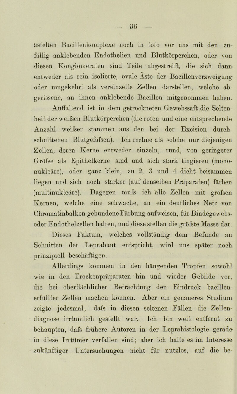 ästelte« Bacilleiikomplexe nocli in toto vor uns mit den zu- füilig anklebenden Endotlielien und Blutkörperchen, oder von diesen Ivonglomerateii sind Teile abgestreift, die sich dann entweder als rein isolierte, ovale Äste der Bacillenverzweigung oder umgekehrt als vereinzelte Zellen darstellen, welche ab- gerissene, an ihnen anklebende Bacillen mitgenommen haben. Auffallend ist in. dem getrockneten Ge webssaft die Selten- heit der weifsen Blutkörperchen (die roten und eine entsprechende Anzahl weifser stammen aus den bei der Excision durch- schnittenen Blutgefäfsen). Ich rechne als solche nur diejenigen Zellen, deren Kerne entweder einzeln, rund, von geringerer Gröfse als Epithelkerne sind und sich stark tingieren (mono- nukleäre), oder ganz klein, zu 2, 8 und 4 dicht beisammen liegen und sich noch stärker (auf denselben Präparaten) färben (multinukleäre). Dagegen mufs ich alle Zellen mit grofsen Kernen, welche eine schwache, au ein deutliches Netz von Chroniatinbalken gebundene Färbung auf weisen, für Bindegewebs- oder Endothelzellen halten, und diese stellen die gröfste Masse dar. Dieses Faktum, welches vollständig dem Befunde an Schnitten der Leprahaut entspricht, wird uns später noch prinzipiell beschäftigen. Allerdings kommen in den hängenden Tropfen sowohl wie in den Trockenpräparaten hin und wieder Gebilde vor, die bei oberflächlicher Betrachtung den Eindruck bacilleu- erfüllter Zellen machen können. Aber ein genaueres Studium zeigte jedesmal, dafs in diesen seltenen Fällen die Zellen- diagnose irrtümlich gestellt v'ar. Ich bin weit entfernt zu behaupten, dafs frühere Autoren in der Leprahistologie gerade- in diese Irrtümer verfallen sind; aber ich halte es im Interesse zukünftiger üntersuchungen nicht für nutzlos, auf die he-