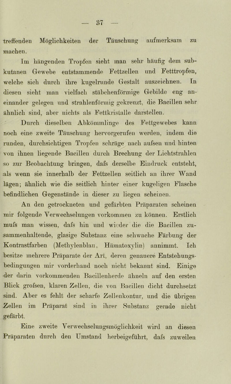 treffenden Möglichkeiten der Täuschung aufmerksam zu machen. Im hängenden Th*opfen sieht man sein’ häufig dem sub- kutanen Gewebe entstammende Fettzellen und Fetttropfen, welche sich durch ihre kugelrunde Gestalt auszeichnen. In diesen sieht man vielfach stäbchenförmige Gebilde eng an- einander gelegen und stjuhlenförmig gekreuzt, die Bacillen sehr ähnlich sind, aber nichts als Fettkristalle darstellen. Durch dieselben Abkömmlinge des Fettgewebes kann noch eine zweite Täuschung hervorgerufen werden, indem die runden, durchsichtigen Tropfen schräge nach aufseu und hinten von ihnen liegende Bacillen durch Brechung der Lichtstrahlen so zur Beobachtung bringen, dafs derselbe Eindruck entsteht, als wenn sie innerhalb der Fettzellen seitlich an ihrer Wand lägen; ähnlich wie die seitlich hinter einer kugeligen Flasche befindlichen Gegenstände in dieser zu liegen scheinen. An den getrockneten und gefärbten Präparaten scheinen mir folgende Verwechselungen Vorkommen zu können. Erstlich mufs man wissen, dafs hin und wieder die die Bacillen zu- sammenhaltende, glasige Substanz eine schwache Färbung der Kontrastfarben (Methylenblau, Hämatoxjdin) annimmt. Ich besitze mehrere Präparate der x\rt, deren genauere Entstehungs- bedingungen mir vorderhand noch nicht bekannt sind. Einige der darin vorkommenden Bacillenherde ähneln auf den ersten Blick grofsen, klaren Zellen, die von Bacillen dicht durchsetzt sind. Aber es fehlt der scharfe Zellenkontur, und die übrigen Zellen im Präparat .sind in ihrei- Substanz gerade nicht gefärbt. Eine zweite Yerwechselungsmöglichkeit wird an diesen Präparaten durch den Umstand lierbeigeführt, dafs zuweilen