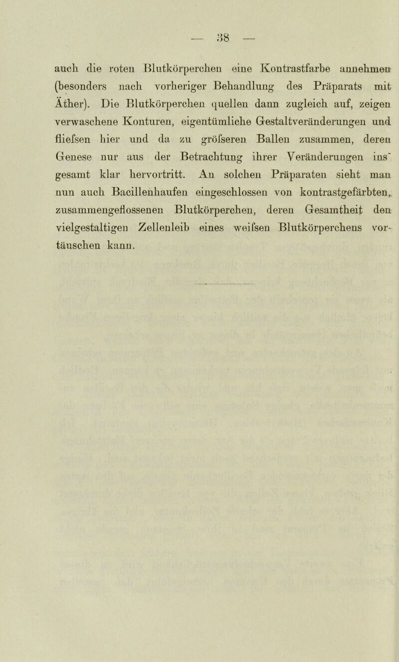 auch die roten BliitkörperciLeu eine Kontrastfarbe annehmeu (besonders nach vorheriger Behandlung des Präparats mit Äther). Die Blutkörperchen (quellen dann zugleich auf, zeigen verwaschene Konturen, eigentümliche Gestaltveränderungen und fliefsen hier und da zu gröfseren Ballen zusammen, deren Genese nur aus der Betrachtung ihrer Veränderungen ins' gesamt klar hervortritt. An solchen Präparaten sieht mau nun auch Bacillenhaufen eingeschlossen von kontrastgefärbten,, zusammengefiossenen Blutkörperchen, deren Gesamtheit den vielgestaltigen Zellenleih eines weifsen Blutkörperchens Vor- täuschen kann.