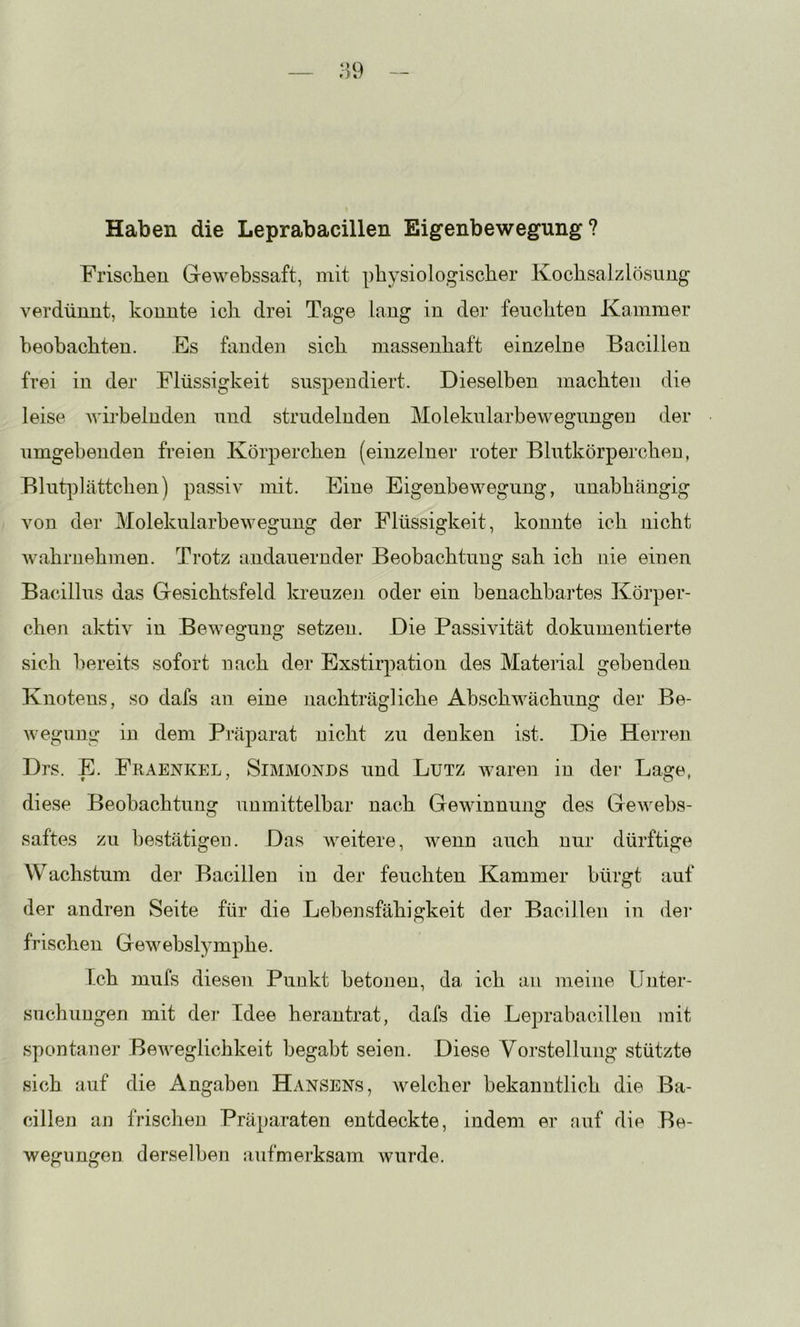 Haben die Leprabacillen Eigenbewegung? Friscben Gewebssaft, mit physiologischer Kochsalzlösung verdünnt, konnte ich drei Tage lang in der feuchten Kammer beobachten. Es fanden sich massenhaft einzelne Bacillen frei in der Flüssigkeit suspendiert. Dieselben machten die leise Avirbelnden und strudelnden Molekularbewegungen der umgebenden freien Körperchen (einzelner roter Blutkörperchen, Blut]3lättchen) passiv mit. Eine Eigenbewegung, unabhängig von der Molekularbewegung der Flüssigkeit, konnte ich nicht Avahrnehmen. Trotz andauernder Beobachtung sah ich nie einen Bacillus das Gesichtsfeld kreuzeji oder ein benachbartes Körper- chen aktiv in Bewegung setzen. Die Passivität dokumentierte sich bereits sofort nach der Exstirpation des Material gebenden Knotens, so dafs an eine nachträgliche AbschAvächung der Be- Avegung in dem Präparat nicht zu denken ist. Die Herren Drs. E. Fraenkel, Simmonds und Lutz Avaren in der Lage, diese Beobachtung unmittelbar nach GeAvinnung des GeAvebs- saftes zu bestätigen. Das Aveitere, wenn auch nur dürftige Wachstum der Bacillen in der feuchten Kammer bürgt auf der andren Seite für die Lebensfähigkeit der Bacillen in der frischen Gewebslymphe. Ich mufs diesen Punkt betonen, da ich au meine Unter- suchungen mit dei- Idee herantrat, dafs die Leprabacillen mit spontaner BeAveglichkeit begabt seien. Diese Vorstellung stützte sich auf die Angaben Hansens, Avelcher bekanntlich die Ba- cillen an frischen Präparaten entdeckte, indem er auf die Be- wegungen derselben aufmerksam Avurde.