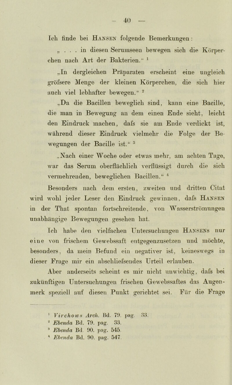 Lcli linde bei Hansen folgende Bemerkungen: „ in diesen Serumseen bewegen sich die Körpej'- chen nach Art der Bakterien.“ ^ „In dergleichen Präparaten erscheint eine ungleich gröfsere Menge der kleinen Körperchen, die sich hier auch viel lebhafter bewegen.“ - „Da die Bacillen beweglich sind, kann eine Bacille, die man in Bewegung an dem einen Ende sieht, leicht den Eindruck machen, dafs sie am Ende verdickt ist, während dieser Eindruck vielmehr die Folge der Be- wegungen der Bacille ist.“ '' „Kach einer Woche oder etwas mehr, am achten Tage, war das Serum oberflächlich verflüssigt durch die sich vermehrenden, beweglichen Bacillen.“ Besonders nach dem ersten, zweiten und dritten Citat wird wohl jeder Leser den Eindruck gewinnen, dafs Hansen in der That spontan fortschreitende, von AVasserströmungen unabhängige Bewegungen gesehen hat. Ich habe den vielfachen Untersuchungen Hansens nur eine von frischem Gewebssaft entgegenzusetzen und möchte, besonders, da mein Befund ein negativer ist, keinesAvegs in dieser Frage mir ein abschliefsendes Urteil erlauben. Aber anderseits scheint es mir nicht unwichtig, dafs bei zukünftigen Untersuchungen frischen Gewebssaftes das Augen- merk speziell auf diesen Punkt gerichtet sei. Für die Frage ' Virchow)<: Arch. Bd. 79. pag-, dd. ' Ebenda Bd. 79. pag. o'd. ^ Ebenda Bd 90. pag. 545. Ebenda Bd. 90. pag. 547.