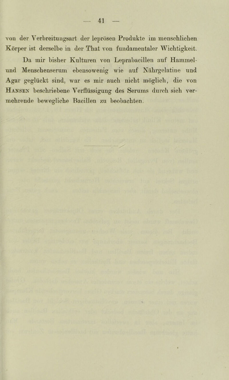 von der Yerbreituiigsart der leprösen Produkte im menschlichen Körper ist derselbe in der That von fundamentaler AYichtigkeit. .Da mir bisher Kulturen von Leprabacilleii auf Hammel- und Meuschenserum eben,sowenig Avie auf Kährgelatine und Agar geglückt sind, war es mir auch nicht möglich, die von Hansen beschriebene Verflüssigung des Serums durch sich ver- mehrende beAvegliche Bacillen zu beobachten.
