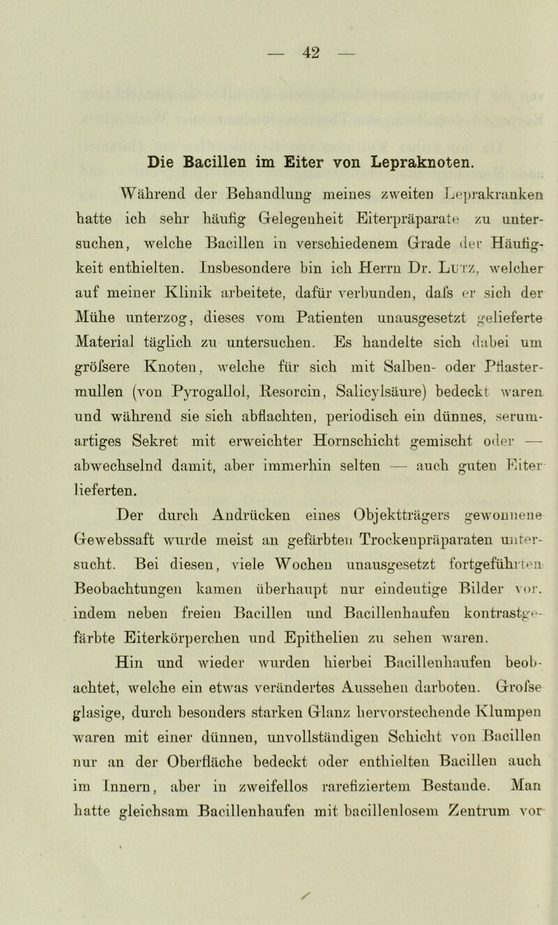Die Bacillen im Eiter von Lepraknoten. Während der Behandlung meines zweiten Lepj’akranken hatte ich sehr häufig Gelegenheit Eiterpräparate zu unter- suchen, welche Bacillen in verschiedenem Grade der Häufig- keit enthielten. Insbesondere hin ich Herrn Dr. Lu'i’z, welcher auf meiner Klinik arbeitete, dafür verbunden, dafs er sich der Mühe unterzog, dieses vom Patienten unausgesetzt gelieferte Material täglich zu untersuchen. Es handelte sich dabei um gröfsere Knoten, welche für sich mit Salben- oder Ptiaster- mullen (von Pyrogallol, Besorcin, Salic}dsäure) bedeckt waren und während sie sich abflachten, periodisch ein dünnes, serum- artiges Sekret mit erweichter Hornschicht gemischt odei- — abwechselnd damit, aber immerhin selten — auch guten Eiter lieferten. Der durch Andrücken eines (3bjektträgers gewonnene Gewebssaft wurde meist an gefärbten Trockenpräparaten imter- sucht. Bei diesen, viele Wochen unausgesetzt fortgefühiteii Beobachtungen kamen überhaupt nur eindeutige Bilder voi\ indem neben freien Bacillen und Bacillen häufen kontrastge- färbte Eiterkörperchen und Epithelien zu sehen waren. Hin und wieder wurden hierbei Bacillenhaufen beob- achtet, welche ein etwas verändertes Aussehen darboten. Grofse glasige, durch besonders starken Glanz hervorstechende Klumpen waren mit einer dünnen, unvollständigen Schicht von Bacillen nur an der Oberfläche bedeckt oder enthielten Bacillen auch im Innern, aber in zweifellos rarefiziertem Bestände. Man hatte gleichsam Bacillenhaufen mit bacillenlosem Zentrum vor