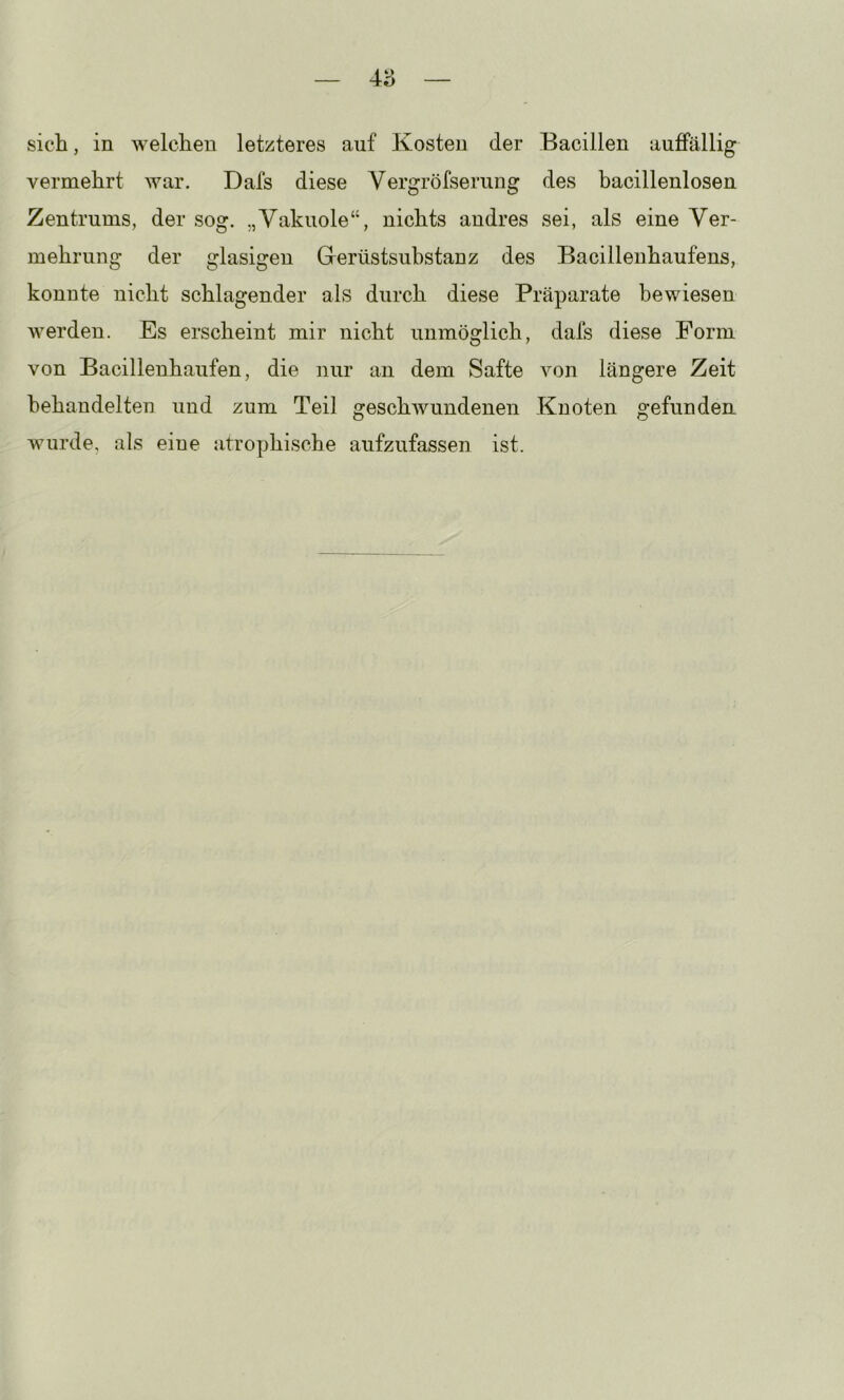 vermehrt war. Dafs diese Vergröfserung des bacillenlosen Zentrums, der sog. „Vakuole“, nichts andres sei, als eine Ver- mehrung der glasigen Glerüstsuhstanz des Bacilleuhaufens, konnte nicht schlagender als durch diese Präparate bewiesen werden. Es erscheint mir nicht unmöglich, dafs diese Form von Bacillenhaufen, die nur an dem Safte von längere Zeit behandelten und zum Teil geschwundenen Knoten gefunden, wurde, als eine atrophische aufzufassen ist.