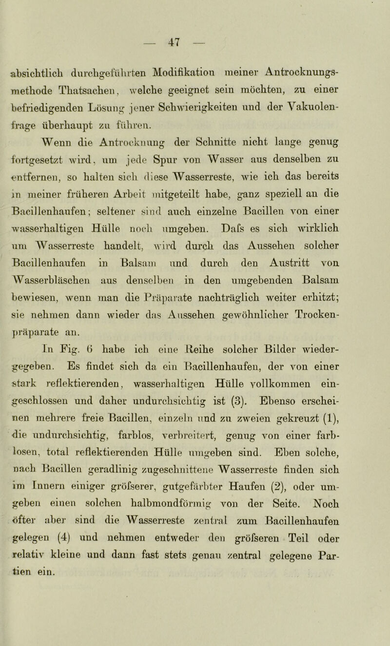 absichtlich durchgefülirten Modifikation meiner Antrocknungs- TTiethode Thatsachen, welche geeignet sein möchten, zu einer befriedigenden Lösung jener Schwierigkeiten nnd der Vakuolen- frage überhaupt zu führen. Wenn die Antrocknung der Schnitte nicht lange genug fortgesetzt wird, um jede Spur von Wasser aus denselben zu entfernen, so halten sich diese Wasserreste, wie ich das bereits in meiner früheren Arbeit mitgeteilt habe, ganz speziell an die Bacillenhaufen; seltener sind auch einzelne Bacillen, von einer wasserhaltigen Hülle noch umgehen. Dafs es sich wirklich um Wasserreste handelt, wird durch das Aussehen solcher Bacillenhaufen in Balsam und durch den Austritt von Wasserbläschen aus denselben in den umgebenden Balsam bewiesen, wenn man die Präparate nachträglich weiter erhitzt; sie nehmen dann wieder das Aussehen gewöhnlicher Trocken- }>räparate an. ln Fig. 6 habe ich eine lleihe solcher Bilder wieder- ■gegeben. Es findet sich da ein Bacillenhaufen, der von einer istark reflektierenden, wasserhaltigen Hülle vollkommen ein- geschlossen nnd daher undurchsichtig ist (3). Ebenso erschei- nen mehi’ere freie Bacillen, einzeln und zu zweien gekreuzt (1), die undurchsichtig, farblos, veikreitert, genug von einer farb- losen, total reflektierenden Hülle umgeben sind. Eben solche, nach Bacillen geradlinig zugeschnitteiie Wasserreste finden sich im Innern einiger gröfserer, gutgefärbter Haufen (2), oder um- geben einen solchen halbmondförmig von der Seite, Hoch öfter aber sind die Wasserreste zentml zum Bacillenhaufen gelegen (4) und nehmen entweder den gröfseren Teil oder relativ kleine und dann fast stets genau zentral gelegene Par- tien ein.