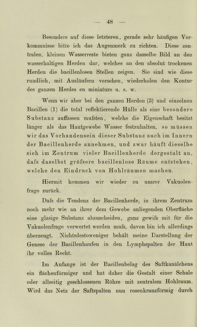 Besonders auf diese letzteren, gerade sehr häufigen Vor- kommnisse bitte ich das Augenmerk zu richten. Diese zen- tralen, kleinen Wasserreste bieten ganz dasselbe Bild an den wasserhaltigen Herden dar, welches an. den absolut trockenen Herden die bacillenlosen Stellen zeigen. Sie sind wie diese rundlich, mit Ausläufern versehen, wiederholen den Kontur des ganzen Herdes en miniature u. s. w. Wenn wir aber bei den ganzen Herden (3) und einzelnen Bacillen (1) die total reflektierende Hülle als eine besondere Substanz aufiPasseu mufsten, welche die Eigenschaft besitzt länger als das Hautgewebe Wasser festzuhalten, so müssen wir das Vorhandensein dieser Substanz auch im Innern der Bacillenherde annehmen, und zwar häuft dieselbe sich im Zentrum vieler Bacillenherde dergestalt an,^ dafs daselbst gröfsere bacillenlose Räume entstehen,, welche den Eindruck von Hohlräumen machen. Hiermit kommen wir wieder zu unsrer Vakuolen- frage zurück. Dafs die Tendenz der Bacillenherde, in ihrem Zentrum noch mehr wie an ihrer dem Gewebe anliegenden Oberfläche eine glasige Substanz abzuscheiden, ganz gewifs mit für die Vakuolenfrage verwertet werden mufs, davon bin ich allerdings überzeugt. Nichtsdestoweniger behält meine Darstellung der Genese der Bacillenhaufen in den Lymphspalten der Haut ihr volles Recht. Im Anfänge ist der Bacillenbelag des Saftkanälchens ein flächenförmiger und hat daher die Gestalt einer Schale oder allseitig geschlossenen Röhre mit zentralem Hohlraum. Wird das Netz der Saftspalten nun rosenkranzförmig durch