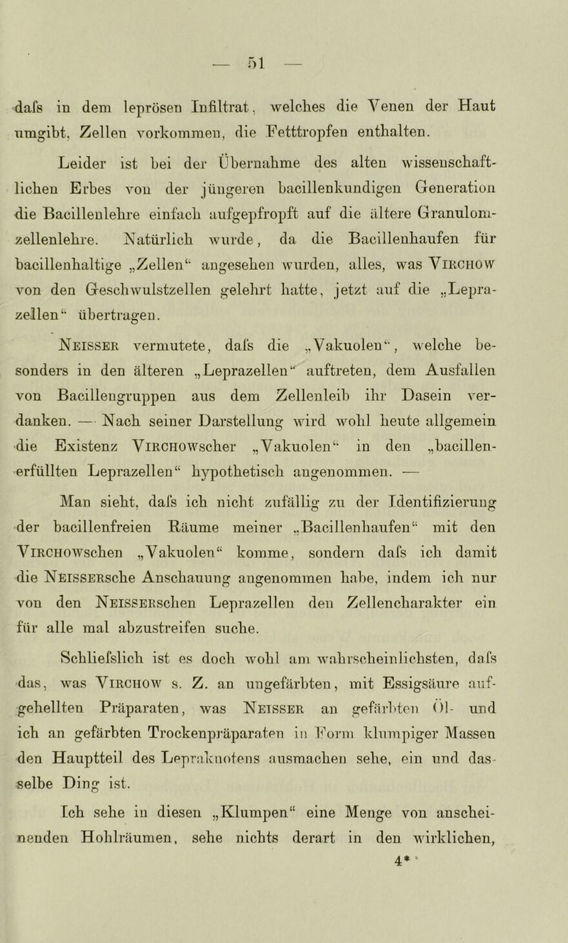 dals in dem leprösen Infiltrat, welches die Venen der Haut umgibt. Zellen Vorkommen, die Fetttropfen enthalten. Leider ist hei der Übernahme des alten wissenschaft- lichen Erbes von der jüngeren bacillenkundigen Generation die Bacillenlehre einfach aufgepfropft auf die ältere Granulom- zellenlehre. Natürlich Avurde, da die Bacillenhaufen für bacillenhaltige „Zellen“ angesehen wurden, alles, was ViRCiiow von den Geschwulstzellen gelehrt hatte, jetzt auf die „Lepra- zellen“ übertragen. Neisser A^ermutete, dafs die „Vakuolen“, welche be- sonders in den älteren „Leprazellen“ auftreten, dem Ausfallen von Bacillengruppen aus dem Zellenleib ihr Dasein A^er- danken. — Nach seiner Darstellung wird Avohl heute allgemein ■die Existenz ViRCHOWscher „Vakuolen“ in den „bacillen- erfüllten Leprazellen“ hypothetisch angenommen. — Man sieht, dafs ich nicht zufällig zu der Identifizierung ■der bacillenfreien Bäume meiner „Bacillenhaufen“ mit den ViRCHOAVschen „Vakuolen“ komme, sondern dafs ich damit die NEiSSERsche Anschauung angenommen habe, indem ich nur von den NEisSERschen Leprazelleii den Zellencharakter ein für alle mal abzustreifen suche. Schliefslich ist es doch Avohl am Avabrsch ein liebsten, dafs ■das, was Virchow s. Z. an ungefärbten, mit Essigsäure auf- gehellten Präparaten, was Netsser an gefärbten Ol- und ich an gefärbten Trockenpi’äparaten in h^orm klumpiger Massen den Hauptteil des Lepraknotens ausmachen sehe, ein und das- selbe Ding ist. Ich sehe in diesen „Klumpen“ eine Menge von anschei- nenden Hohlräumen, sehe nichts derart in den wirklichen, 4* '