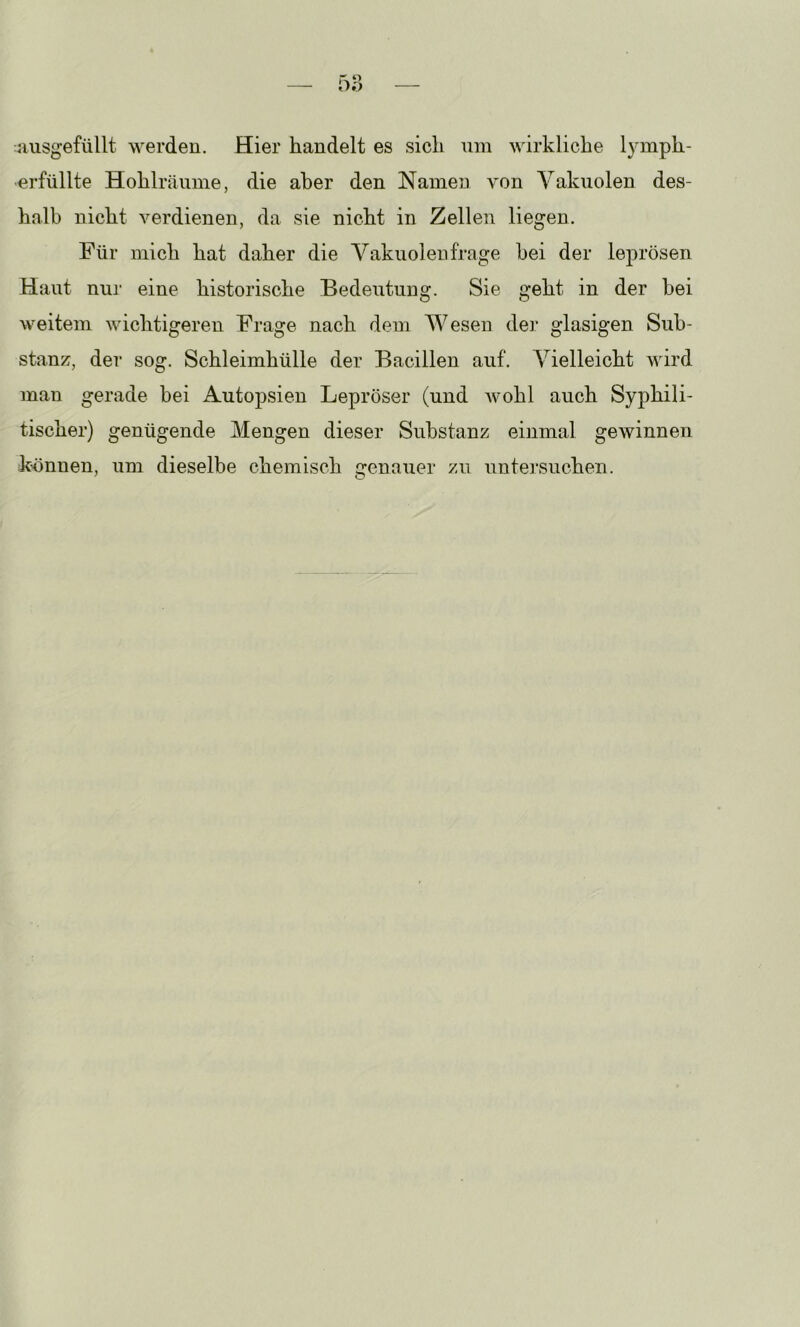 aiisgefüllt werden. Hier handelt es sich um wirkliche lymph- -erfüllte Hohlräiime, die aber den Namen von Vakuolen des- halb nicht verdienen, da sie nicht in Zellen liegen. Für mich hat daher die Vakuolen frage bei der leprösen Haut nur eine historische Bedeutung. Sie geht in der bei weitem wichtigeren Frage nach dem Wesen der glasigen Sub- stanz, der sog. Schleimhülle der Bacillen auf. Vielleicht wird man gerade bei Autopsien Lepröser (und wohl auch Syphili- tischer) genügende Mengen dieser Substanz einmal gewinnen k'önnen, um dieselbe chemisch genauer zu untersuchen.