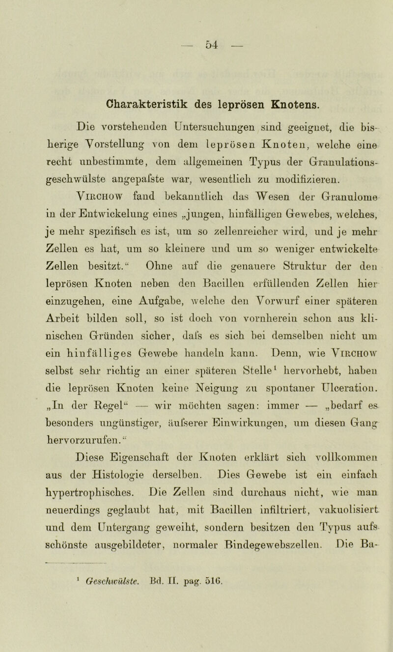 Charakteristik des leprösen Knotens. Die vorstehenden Untersuchungen sind geeignet, die bis- herige Vorstellung von dem leprösen Knoten, welche eine recht unbestimmte, dem nllgemeinen Typus der Granulations- geschwülste angepafste war, wesentlich zu modifizieren. ViRCHOW fand bekanntlich das Wesen der Granulome in der Entwickelung eines „jungen, hinfälligen Gewebes, welches, je mehr spezifisch es ist, um so zeJlenreicher wird, und je mehr Zellen es hat, um so kleinere und um so weniger entwickelte Zellen besitzt.“ Ohne auf die genauere Struktur der den leprösen Knoten neben den Bacillen erfüllenden Zellen hier einzugehen, eine Aufgabe, welche den Vorwurf einer späteren Arbeit bilden soll, so ist doch von vornherein schon aus kli- nischen Gründen sicher, dafs es sich hei demselben nicht um ein hinfälliges Gewebe handeln kann. Denn, wie Virchoav^ seihst sehr richtig an einer späteren Stelle^ hervorhebt, haben die lepr()sen Knoten keine Neigung zu spontanei* Ulceration. „In der Kegel“ — wir möchten sagen: immer — „bedarf es besonders ungünstiger, ilufserer Einwirkungen, um diesen Gang hervorzurufen.“ Diese Eigenschaft der Knoten erklärt sich vollkommen aus der Histologie derselben. Dies Gewebe ist ein einfach hypertrophisches. Die Zellen sind durchaus nicht, wie man neuerdings geglaubt hat, mit Bacillen infiltriert, vakuolisiert und dem Untergang geweiht, sondern besitzen den Typus aufs- schönste ausgebildeter, normaler Bindegewebszellen. Die Ba- Geschwülste. Bd. II. pag. 51G. 1