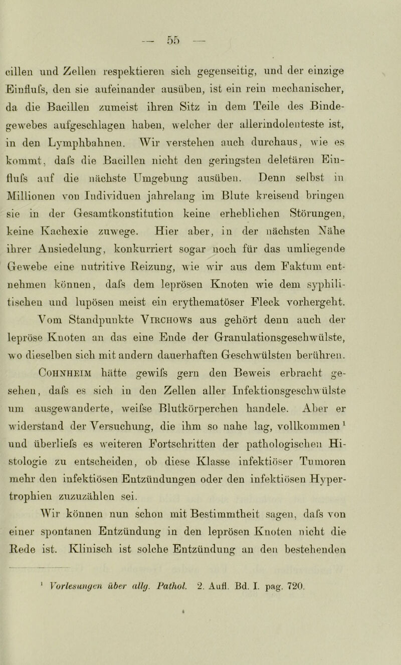 cillen und Zellen respektieren sich gegenseitig, und der einzige Ein Hufs, den sie aufeinander aus üben, ist ein rein mechanischer, da die Bacillen zumeist ihren Sitz in dem Teile des Binde- gewebes aufgeschlagen haben, weicher der ailerindolenteste ist, in den Lymphbahnen. Wir yerstehen auch durchaus, wie es kommt, dafs die Bacillen nicht den geringsten deletären Ein- fiufs auf die nächste Umgebung ausüben. Denn selbst in Millionen von Individuen jahrelang im Blute kreisend bringen sie in der Gesamtkonstitution keine erheblichen Störungen, keine Kachexie zuwege. Hier aber, in der nächsten Nähe ihrer Ansiedelung, konkurriert sogar noch für das umliegende Gewebe eine nutritive Beizung, wie wir aus dem Faktum ent- nehmen können, dals dem leprösen Knoten wie dem syphili- tischen und lupöseu meist ein erythematöser Fleck vorhergeht. Vom Standpunkte ViRCHOWs aus gehört denn auch der* lepröse Knoten an das eine Ende der Granulationsgeschwülste, wo dieselben sich mit andern dauerhaften Geschwülsten berühren. Cohnheim hätte gewifs gern den Beweis erbracht ge- sehen, dafs es sich in den Zellen aller Infektionsgeschv ülste um ausgewanderte, weifse Blutkörperchen handele. Aber er widerstand der Versuchung, die ihm so nahe lag, vollkommen^ und überliefs es weiteren Fortschritten der pathologischen Hi- stologie zu entscheiden, ob diese Klasse infektiöser Tumoren mehr den infektiösen Entzündungen oder den infektiösen Hyper- trophien zuzuzählen sei. Wir können nun schon mit Bestimmtheit sagen, dafs von einer spontanen Entzündung in den leprösen Knoten nicht die Bede ist. Klinisch ist solche Entzündung an den bestehenden 1