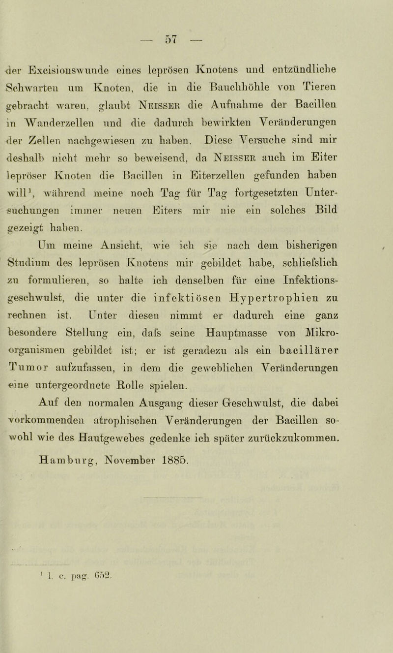 (ier Excisionswunde eines leprösen Knotens und entzündliclie ScliM'arten um Knoten, die in die Baucliliölile von Tieren gebracht Awaren, glaubt Neisser die Anfnabme der Bacillen in Wanderzellen und die dadurch bewirkten Veränderungen der Zellen nacbgewiesen /n haben. Diese Versuche sind mir deshalb nicht mehi’ so beweisend, da Neisser auch im Eiter lepröser Knoten die Bacillen in Eiterzellen gefunden haben will’, Avährend meine noch Tag für Tag fortgesetzten Unter- isuchungen immei- neuen Eiters mir nie ein solches Bild gezeigt haben. Um meine Ansicht, wie icli sie nach dem bisherigen Studium des leprösen Knotens mir gebildet habe, schliefslich zu formulieren, so halte ich denselben für eine Infektions- geschwulst, die unter die infektiösen Hypertrophien zu rechnen ist. Unter diesen nimmt er dadurch eine ganz besondere Stellung ein, dafs seine Hauptmasse von Mikro- organismen gebildet ist; er ist geradezu als ein bacillärer Tumor aufzufassen, in dem die geweblichen Veränderungen oine untergeordnete Bolle spielen. Auf den normalen Ausgang dieser Geschwulst, die dabei vorkommenden, atrophischen Veränderungen der Bacillen so- wohl wie des Hautgewebes gedenke ich später zurückzukommen. Ha mbnrg, November 1885. 1. c. (»ÖLV I
