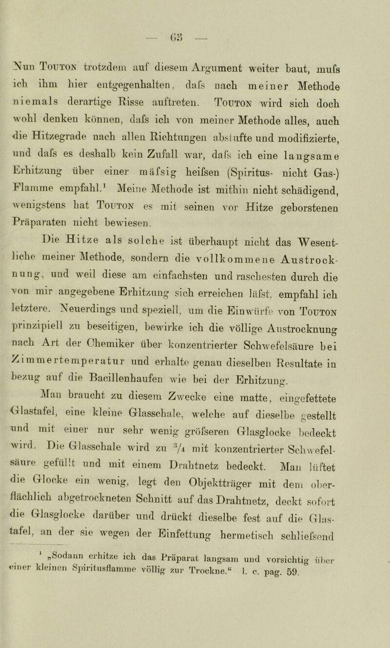 Nun Toutün trotzdonu auf diesem Argaiment weiter baut, mufs ich ihm hier eiitgegenhalten, dals nach meiner Methode niemals derartige Eisse auftreten. Touton wird sich doch wohl denken können, dafs ich von meiner Methode alles, auch die Hitzegrade nach allen Richtungen nbslufte und modifizierte, und dafs es deshalb kein Zufall war, dafs ich eine langsame 1-ii bitzun^ über einer mäfsig heifsen (Spiritus- nicht Gas-) Flamme empfahl.’ Meine Methode ist mithin nicht schädigend, wenigstens hat Touton es mit seinen vor Hitze geborstenen Präparaten nicht bewiesen. Die Hitze als solche ist überhaupt nicht das Wesent- liche meiner Methode, sondern die vollkommene Austrock- nung, und weil diese am einfachsten und raschesten durch die von mir angegebene Erhitzung sich erreichen läist, empfahl ich letztere. Neuerdings und speziell, um die Ein würfe von Touton prinzipiell zu beseitigen, bewirke ich die völlige Austrocknung nach Art der Chemiker über konzentrierter Schwefelsäure bei Zimmerte mp er atur und erhalte genau dieselben Resultate in bezug auf die Bacillenhaufen wde bei der Erhitzuim- Man braucht zu diesem Zwecke eine matte, eingefettete tiiiastatel, eine kleine Glasscliale, u'elche auf dieselbe gestellt und mit einer nur sehr wenig gröfseven Glasglocke liedeckt wird. Die Glasschale wird zu mit konzentrierter Schwefel- säure gefüllt und mit einem Di-ahtnetz bedeckt. Man lüftet die Glocke ein wenig, legt den Objektträger mit dem ober- llächlioh abgetrookneten Schnitt auf das Drahtnetz, deckt sofort die Glasglocke darüber und drückt dieselbe fest auf die Glas- tafel, an der sie wegen der Einfettung hermetisch schlielseinl „Sodann erhitze ich das Präparat langsam und vorsichtig iil)cr einer kleinen Spiritnsflamine völlig- zur Trockne.“ I c. pag. 59.