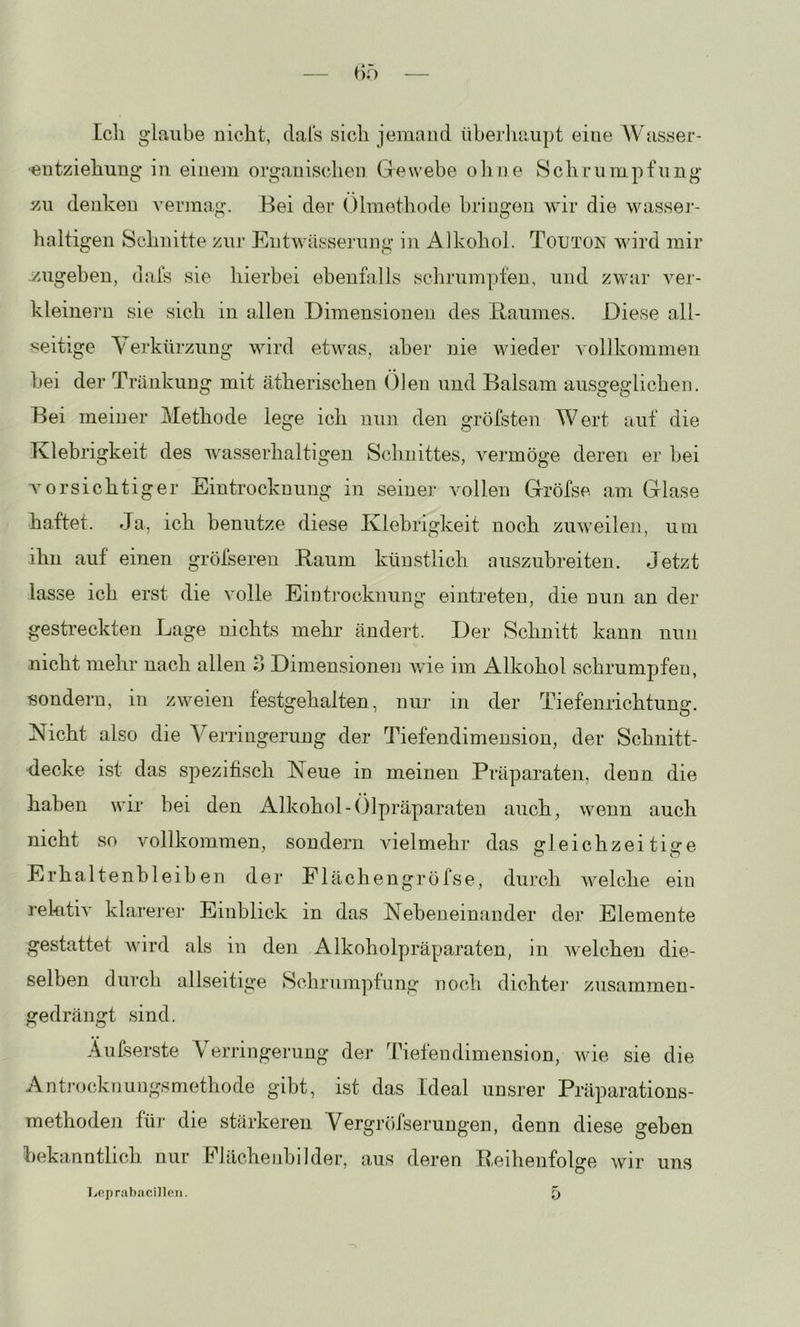 — f)f) Icli glaube uiclit, dals sich jemand überluiupt eine AVasser- •entziehung in einem organisclien Gewebe oline Schrumpfung zu denken A^ermag. Bei der Olmethode bringen wir die wasser- haltigen Schnitte zur Entwässei’ung in Alkohol. Totjton wird mir .zugeben, dals sie hierbei ebenhills schrumpfen, und zwar ver- kleinern sie sich in allen Dimensionen des Baumes. Diese all- seitige A'erkürzung wird etwas, aber nie wieder Amllkommen hei der Tränkung mit ätherischen (ileu und Balsam ausgeglichen. Bei meiner Methode lege ich nun den grötsten Wert auf die Klebrigkeit des wasserhaltigen Schnittes, vermöge deren er bei vorsichtig er Eintrocknung in seiner vollen Gröfse am Glase haftet. Ja, ich benutze diese Klebrigkeit noch zuAveilen, um ihn auf einen gröfseren Baum künstlich auszubreiten. Jetzt lasse ich erst die volle Eintrocknung eintreten, die nun an der gestreckten Lage nichts mehr ändert. Der Schnitt kann nun nicht mehr nach allen o Dimensionen Avie im Alkohol schrumpfen, sondern, in zweien festgehalten, nm- in der Tiefenrichtung. Nicht also die A^erringerung der 'Ihefendimension, der Schnitt- decke ist das spezifisch Neue in meinen Präparaten, denn die haben wir bei den xAlkohol-()lpräparaten auch, wenn auch nicht so vollkommen, sondern vielmehr das gleichzeitige Erhaltenbleihen dei’ Flächengröfse, durch Avelche ein rekitK klarerer Einblick in das Nebeneinander der Elemente gestattet Avird als in den Alkoholpräparaten, in Avelcheu die- selben durch allseitige Schrumpfung noch dichtei' zusammen- gedrängt sind. Äufserste Aerringerung der Ihetendimension, Avie sie die Antj'ocknungsmethode gibt, ist das Ideal unsrer Präparations- raethoden für die stärkeren Vergröfserungen, denn diese gehen hekanntlich nur PJächenbilder, aus deren B.eihenfolge wir uns
