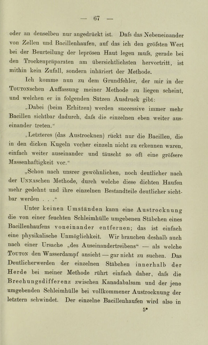 oder au denselben nur augedrückt ist. Dafs das Nebeneinander von Zellen und Bacillenbaiifen, auf das ich den gröfsten Wert bei der Beurteilung der leprösen Haut legen mufs, gerade bei den Trockenpräparaten am übersichtlichsten hervortritt, ist mithin kein Zufall, sondern inhäriert der Methode. Ich komme nun zu dem Grundfehler, der mir in der ToUTONschen Auffassung meiner Methode zu liegen scheint, und welchen er in folgenden Sätzen Ausdruck gibt: „Dabei (beim Erhitzen) werden successive immer mehr Bacillen sichtbar dadurch, dafs die einzelnen eben weiter aus- einander treten.“ ,,Letzteies (das Austrocknen) rückt nur die Bacillen, die in den dicken Ivugeln vorher einzeln nicht zu erkennen waren, einfach weiter auseinander und täuscht so oft eine gröfsere Massenhaftigkeit vor. “ „Schon nach unsrer gewöhnlichen, noch deutlicher nach der ÜNNAschen Methode, durch welche diese dichten Haufen mehl gedehnt und ihre einzelnen Bestandteile deutlicher sicht- bar werden . . .“ Untei keinen Umständen kann eine Austrockn uns’ die von einer feuchten Schleimhülle umgebenen Stäbchen eines Bacillenhaufens voneinander entfernen; das ist einfach eine physikalische Unmöglichkeit. Wir brauchen deshalb auch nach einer Ursache „des Auseinandertreibens“ — als welche Touton den AV^asserdampf ansieht — nicht zu suchen. Das Deutlicherwerden der einzelnen Stäbchen innerhalb der Herde bei meiner Methode rühi’t einfach daher, dafs die Brechungsdifferenz zwischen Kanadabalsam und der jene umgebenden Schleimhülle bei vollkommener Austrocknung der letztem schwindet. Der einzelne Bacillenhaufen wird also in 5*