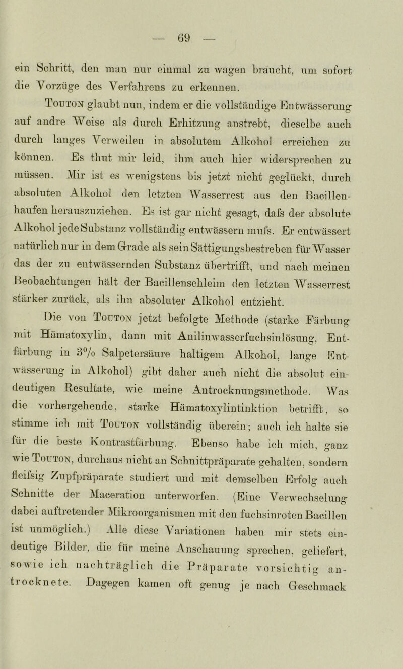 ein Schritt, den mau mir einmal zu wagen braucht, um sofort die Vorzüge des Verfahrens zu erkennen. Touton glaubt nun, indem er die vollständige Entwässerung auf andre Weise als durch Erhitzung anstrebt, dieselbe auch durch langes \ erweileu in absolutem Alkohol erreichen zu können. Es thut mir leid, ihm auch hier widerspi’echen zu müssen. Mir ist es wenigstens bis jetzt nicht geglückt, durch absoluten Alkohol den letzten Wasserrest aus den Bacillen- haufen herauszuzieheu. Es ist gar nicht gesagt, dafs der absolute Alkohol jede Substanz vollständig entwässern mufs. Er entwässert natürlich nur in demGrrade als sein Sättigungsbestreben für Wasser das der zu entwässernden Substanz übertrifft, und nach meinen Beobachtungen hält der Bacillenschleim den letzten AVasserrest stärker zurück, als ihn absoluter Alkohol entzieht. Die von Toüton jetzt befolgte Methode (starke Färbung mit Hämatox}diu, dann mit Anilinwasserfuchsinlösung, Ent- färbung m Salpetersäure haltigem Alkohol, lange Ent- Avässej'ung in Alkohol) gibt daher auch nicht die absolut ein- deutigen Resultate, wie meine xlntrocknungsinethode. Was die vorhergehende, starke Hämatoxylintinktion betrifft, so stimme ich mit Touton vollständig überein; auch ich halte sie füi die beste rvojitrastfärbung. Ebenso habe ich mich wie Touton, durchaus nicht an Schnittpräparate gehalten, sondern fleifsig /iupfpiäparate studiert und mit demselben Erfolg auch Schnitte dei Maceration unterworfen. (Eine Verwecbseluiif* dabei auftretender Mikroorganismen mit den fuchsinroten Bacillen ist unmöglich.) Alle diese Variationen haben mir stets ein- deutige Bilde]-, die für meine Anschauung sprechen, geliefert, sowie ich nachträglich die Präparate vorsichtig an- trocknete. Dagegen kamen oft genug je nach Gescbmack