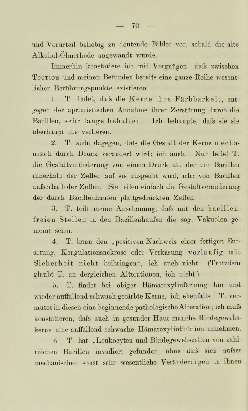 und Vorurteil beliebig zu deutende Bilder vor, sobald die alte Alkoliol-Ölmetliode angewandt wurde. Immerhin konstatiere ich mit Vergnügen, dafs zwischen Toxjtons und meinen Befunden bereits eine glanze Beihe wesent- o lieber Berührungspunkte existieren. 1. T. findet, dafs die Kerne ihre Färbbarkeit, ent- gegen der aprioristischen Annahme ihrer Zerstörung durch die Bacillen, sehr lange behalten. Ich behaupte, dafs sie sie überhaupt nie verlieren. 2. T. sieht dagegen, dals die Gestalt der Kerne mecha- nisch durch Druck verändert wird; ich auch. Kur leitet T. die Gestaltveränderimg von einem Druck ab, der von Bacillen innerhalb der Zellen auf sie ausgeübt wird, ich: von Bacillen aufserhalb der Zellen. Sie teilen einfach die Gestaltveränderung der durch Bacillenhaufen plattgedrückten Zellen. 3. T. teilt meine Anschauung, dafs mit den bacillen- freien Stellen, in den Bacillenhaufeu die sog. Vakuolen ge- meint seien. 4. T. kann den „positiven Nachweis einer fettigen Ent- artung, Koagulationsnekrose odei- Verkäsung vorläufig mit Sicherheit nicht beibringen“, ich auch nicht. (Trotzdem glaubt T. an dergleichen iVlterationen, ich nicht.) h. T. findet bei obiger Hämatoxylinfärbung hin und wieder auffallend schwach gefärbte Kerne, ich ebenfalls. T. ver- mutet in diesen eine beginnende pathologischex^lteration; ich mufs konstatieren, dafs auch in gesunder Haut manche Bindegewehs- kerne eine auffallend schwache Hämatoxylintinktion annehmen. (i. dk hat „.Leukocyten und Bindegewehszellen von zahl- reichen Bacillen invadiert gefunden, ohne dafs sich aulser mechanisclien sonst sehr wesentliche Veränderungen in ihnen
