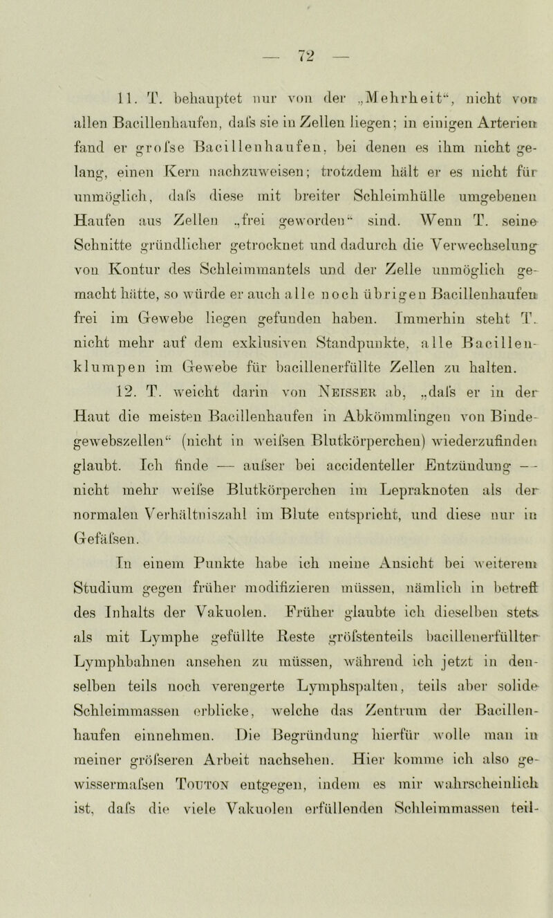 11. T. behauptet mir von der „Mehrheit“, nicht voir allen Bacillenhaufen, dals sie in Zellen liegen; in einigen Arterien fand er grofse BaciIlenhäufen, hei denen es ihm nicht ge- lang, einen Kern nachznweisen; trotzdem hält er es nicht für unmöglich, dals diese mit breiter Schleimhülle umgebenen Haufen aus Zellen .,fi‘ei gewordei]“ sind. Wenn T. seine Schnitte gründlicher getrocknet und dadurch die Verwechselung von Kontur des Schleimmantels und der Zelle unmöglich ge- O O macht hfitte, so würde er auch alle noch übrigen Bacillenhaufeu frei im Gewebe liegen gefunden haben. Immerhin steht T._ nicht mehr auf dem exklusiven Standpunkte, alle Bacillen- klumpen im Gewebe für bacillenerfüllte Zellen zu halten. 12. T. weicht darin von Neesser ab, „dals er in der Haut die meisten Bacillenhaufen in Abkömmlingen von Binde- ge w'ebszellen“ (nicht in weifsen Blutkörperchen) wiederzufinden glaubt. Ich finde — aufser bei accidenteller Entzündung — nicht mehr weifse Blutkörperchen im Lepraknoten als der normalen Vej'hältniszahl im Blute entspricht, und diese nur in Gefäfsen. Tn einem Punkte habe ich meine Ansicht bei weiterem Studium gegen früher modifizieren müssen, nämlich in betrefl: des Inhalts der Vakuolen. Früher glaubte ich dieselhen stets, als mit Lymphe gefüllte Reste gröfstenteils liacillenerfüllter Lymphbahnen ansehen zu müssen, während ich jetzt in den- selben teils noch verengerte Lymphspalten, teils aber solide Schleimmassen erblicke, welche das Zentrum der Bacillen- haufen einnehmen. Die Begründung hierfür wolle man in meiner grölseren Arbeit nachsehen. Hier komme ich also ge- wissermafsen Touton entgegen, indem es mir wahrscheinlich ist, dafs die viele Vakuolen erfüllenden Schleimmassen teil-