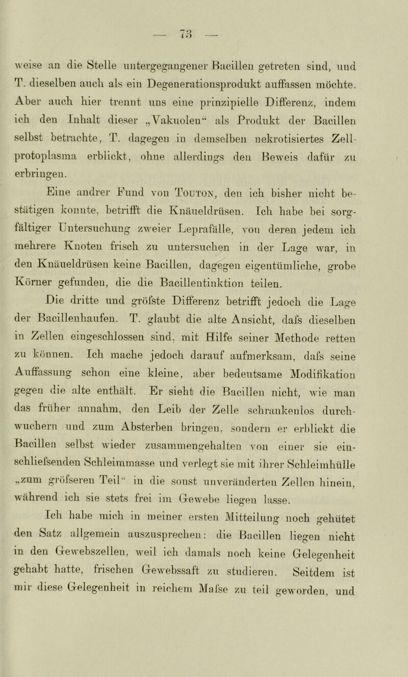 weise an die Stelle uiitergegaugener Hucilleii getreten sind, und T. dieselben auch als ein Degenerationsprodnkt aiiffassen möchte. Aber auch hier trennt uds eine prinzipielle Differenz, indem ich den Inhalt dieser „ Vakuolenals Produkt der Bacillen selbst betrachte, T. dagegen in demselben nekrotisiertes Zell- protophisma erblickt, ohne allerdings den Beweis dafür zu erbringen. Eine andrer Eund von Touton, den ich bisher nicht be- stätigen konnte, betrifft die Knäueldrüsen. Ich habe bei sorg- fältiger Untersuchung zu^eier Le])rafälle, von deren jedem ich mehrere Knoten frisch zu untersuchen in der Lage war, in den Knäueldrüsen keine Bacillen, dagegen eigentümliche, grobe Körner gefunden, die die Bacillentinktion teilen. Die dritte und gröfste Ditferenz betrifft jedoch die Lage der Bacillenhaufen. T. glaubt die alte xVnsicht, dafs dieselben in Zellen eingeschlossen sind, mit Hilfe seiner Methode retten zu können. Ich mache jedoch darauf aufmerksam, dafs seine Auffassung schon eine kleine, aber bedeutsame Modiffkatioii gegen die alte enthält. Er sieht die Bacillen nicht, wie man das früher annahm, den Leib der Zelle schrankenlos durch- wuchern und zum Absterben bringen, sondern er erblickt die Bacillen selbst wieder zusammengehalten A'on einer sie ein- schlielsenden Schleimmasse und verlegt sie mit ihrer Schleimhülle „zum gi’öfsereu Teik' in die sonst unveränderten Zellen hinein, während ich sie stets frei im (Uewebe liegen lasse. Ich habe mich in meiner ersten Mitteilung noch gehütet den Satz allgemein auszusprechen: die Bncillen liegen nicht in den Gewebszellen, weil ich damals noch keine Gelegenheit gehabt hatte, frischen Gewebssaft zu studieren. Seitdem ist mir diese Gelegenheit in reichem Mnfse zu teil geworden, und