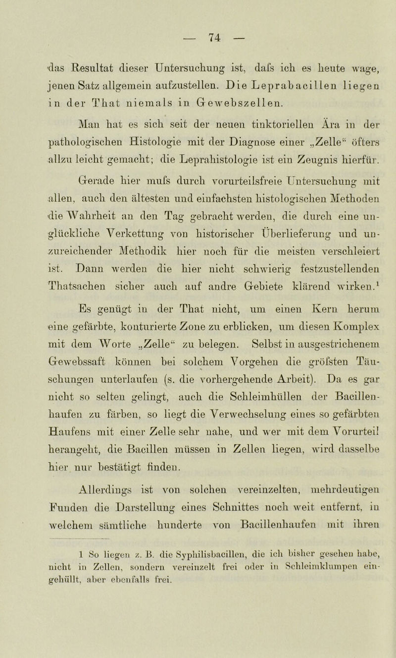 (las Resultat dieser Untersuchung ist, dafs ich es heute wage, jenen Satz allgemein aufzustellen. Die Leprah acillen liegen in der That niemals in Gewebszellen. Man hat es sich seit der neuen tinktoriellen x4ra iu der pathologischen Histologie mit der Diagnose einer „Zelle“ öfters allzu leicht gemacht; die Leprahistologie ist ein Zeugnis hierfür. Gerade hier mufs durch vorurteilsfreie Untersuchung mit allen, auch den ältesten und einfachsten histologischen Methoden dieAVahrheit an den Tag gebracht werden, die durch eine un- glückliche Verkettuug von historischer Überlieferung und uu- zureichender Methodik hier noch für die meisten verschleiert ist. Dann werden die hier nicht schwierig festzustellenden Thatsachen sicher auch auf andre Gebiete klärend wirken.^ Es genügt in der That nicht, um einen Kern herum eine gefärbte, konturierte Zone zu erblicken, um diesen Komplex mit dem Worte „Zelle“ zu belegen. Selbst in ausgestrichenem Gewebssaft können bei solchem Vorgehen die gröfsten Täu- schungen unterlaufen (s. die vorhergehende Arbeit). Da es gar nicht so selten gelingt, auch die Schleimhüllen der Bacillen- häufen zu färben, so liegt die Verwechselung eines so gefärbten Haufens mit einer Zelle sehr nahe, und wer mit dem A^orurteil herangeht, die Bacillen müssen in Zellen liegen, wird dasselbe hier nur bestätigt finden. Allerdings ist von solchen vereinzelten, mehrdeutigen Funden die Darstellung eines Schnittes noch weit entfernt, in weichem sämtliche hundeide von Bacillenhaufen mit ihren 1 tSo liegen z. B. die Syphilisbacilleii, die ich bisher gesehen habe, nicht in Zellen, sondern vereinzelt frei oder in Schleimklumpen ein- gehüllt, aber elicn falls frei.