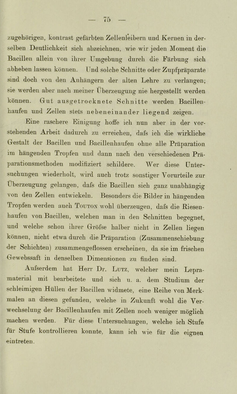 zugeliürigeu, kontmst gefärbten Zellenleibern und Kernen in der- selben Deutlichkeit sich abzeichnen, wie wir jeden Moment die Bacillen allein von ihrer Umgebung durch die Färbung sich abheben lassen können. Und solche Schnitte oder Znpfpräparate sind doch von den iknhängern der alten Lehre zu verlangen; sie werden aber nach meiner tiberzeugnng nie hergestellt werden können. Gut ansgetrocknete Schnitte werden Bacillen- hauten und Zellen stets nebeneinander liegend zeigen. Eine raschere Einigung hoffe ich nun aber in der vor- stehenden Arbeit dadurch zu erreichen, dafs ich die wirkliche Gestalt der Bacillen und Bacillenhaufen ohne alle Präparation im hängenden Tropfen und dann nach den verschiedenen Prä- paratiousmethoden modifiziert schildere. Wer diese Unter- suchungen wiederholt, Avird auch trotz sonstiger Vorurteile zur Überzeugung gelangen, dafs die Bacillen sich ganz unabhängig Amn den Zellen entAvickeln. Besonders die Bilder in hängenden Tropfen Averden auch Touton Avohl überzeugen, dafs die Riesen- haufen von Bacillen, welchen man in den Schnitten begegnet, und Avelche schon ihrer Gröfse halber nicht in Zellen liegen können, nicht etAva durch die Präparation (Znsammenschiebung der Schichtea) zusammengeflossen erscheinen, da sie im frischen Gewebssaft in denselben Dimensionen zu finden sind. Aufserdem hat Hei’]’ Dr. Lutz, welcher mein Lepra- material mit bearbeitete und sich u. a. dem Studium der schleimigen Hüllen der Bacillen Avidmete, eine Reihe von Merk- malen an diesen gefunden, welche in Zukunft AAmhl die Ver- wechselung der Bacillenhaufen mit Zellen noch Aveniger möglich machen werden. Für diese Untersuchungen, Avelche ich Stufe für Stufe kontrollieren konnte, kann ich Avie für die eignen eintreten.