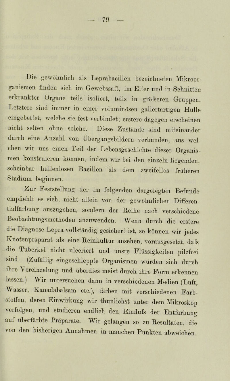 Die Li:e^AM3lmlicll als Leprabacilleii bezeiclineten Mikroor- ganismen linden sich im Gewebssaft, im Eiter und in Schnitten eikiankter Organe teils isoliert, teils in gröfseren Gruppen. Letztere sind immer in einer voluminösen gallertartigen Hülle eingebettet, Avelche sie fest verbindet; erstere dagegen erscheinen nicht selten ohne solche. Diese Zustände sind miteinander durch eine Anzahl von Übergangsbilderu A'erbunden, aus wel- chen wir uns einen Teil der Lebensgeschichte dieser Organis- men konstruieren können, indem Avir bei den einzeln liegenden, scheinbar hüllenlosen Bacillen als dem zweifellos früheren Stadium beginnen. O Zur Feststellung der im folgenden dargelegten Befunde empfiehlt es sich, nicht allein von der gewöhnlichen Differen- tialfäibring auszugehen, sondern der Beihe nach verschiedene Beobachtungsmethoden anzuwenden. Wenn durch die erstere die Diagnose Lepra vollständig gesichert ist, so können wir jedes Knotenpräparat als eine Beinkultur ansehen, rmrausgesetzt, dafs die Tuberkel nicht ulceriert und unsre Flüssigkeiten pilzfrei sind. (Zufällig eingeschleppte Organismen würden sich durch ihre Vereinzelung und überdies meist durch ihre Form erkennen lassen.) Wir untersuchen dann in verschiedenen Medien (Luft, Wasser, Kanadabalsam etc.), färben mit verschiedenen Farb- stoffen, deren Einwirkung wir thunlichst unter dem Mikroskop verfolgen, und studieren endlich den Einflufs der Entfärbung* auf überfärbte Präparate. Wir gelangen so zu Besultateu, die von den bisherigen Annahmen in manchen Punkten abweichen.