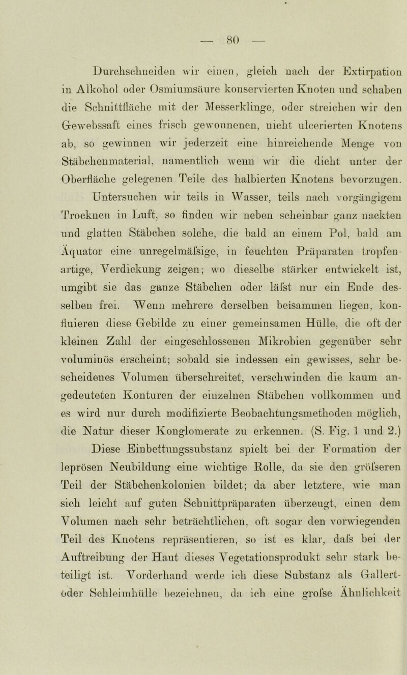 Durchsclmeiclen wir einen, gleich nach der Extirpatiori in Alkohol oder Osmiinnsäure konservierten Knoten und schaben die Schnittfläche mit der Messerklinge, oder streichen wir den Gewebssaft eines frisch gewonnenen, nicht ulcerierten Knotens ab, so gewinnen wir jedei-zeit eine hinreichende Menge von Stäbchenmatei-ial, namentlich wenn wir die dicht unter der Oberfläche gelegenen Teile des halbierten Knotens bevorzugen. Untersuchen wir teils in Wasser, teils mich ^mr2:änorigem Trocknen in Luft, so finden wir neben scheinbar ganz nackten und glatten Stäbchen solche, die bald an einem Pol, bald am Äquator eine unregelmäfsige, in feuchten Präparaten tropfen- artige, Verdickung zeigen; wo dieselbe stärker entwickelt ist, umgibt sie das ganze Stäbchen oder lälst nur ein Ende des- selben frei. Wenn mehrere derselben beisammen liegen, kon- fluieren diese Gebilde zu einer gemeinsamen Hülle, die oft der kleinen Zahl der eingeschlossenen Mikrohien gegenüber sehr voluminös erscheint; sobald sie indessen ein gewisses, sehr be- scheidenes Volumen überschreitet, verschwinden die kaum an- gedeuteten Konturen der einzelnen Stäbchen vollkommen und es wird nur durch modifizierte Beobachtungsmethoden möglich, <Iie Katur dieser Konglomerate zu erkennen. (S. Fig. 1 und 2.) Diese Einbettungssubstanz spielt bei der Formation der leprösen Neubildung eine wichtige Bolle, da sie den gröfseren Teil der Stäbchenkolonien bildet; da aber letztere, wie man sich leicht auf guten Schnittpräparateu überzeugt, einen dem Volumen nach sehr beträclitlichen, oft sogai’ den vorwiegenden Teil des Knotens re])räsentiej’en, so ist es klar, dafs hei der Auftreibung der Haut dieses Vegetationsprodukt sehr staik be- teiligt ist. Vorderhand werde ich diese Substanz als Gallert- ödei' Scldeimhülle bezeichnen, da ich eine grolse Ähnlichkeit