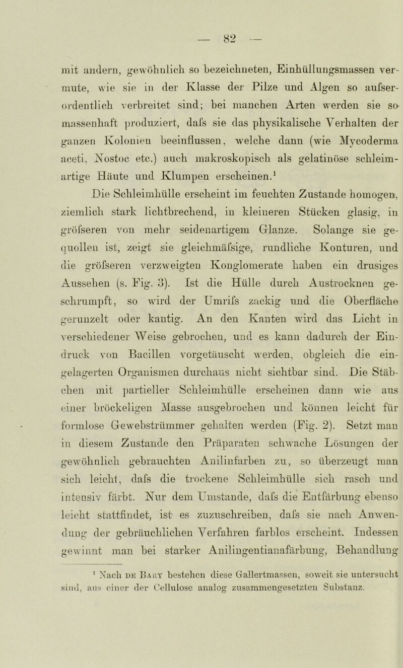 mit Limlej‘11, gewöhnlich so hezeichiieten, EinhülLuugsmassen ver- mute, wie sie in der Klasse der Pilze und Algen so aufser- ordentlich verbreitet sind; bei manchen Arten werden sie so- massenhaft pj-oduziert, dafs sie das physikalische Verhalten der ganzen Kolonien heeinÜussen, welche dann (wie Mycoderma aceti, Kostoc etc.) auch makroskopisch als gelatiiuise schleim- artige Häute und Klumpen eischeinen.^ Die Schleimhülle erscheint im feuchten Zustande homogen, ziemlich stark lichtbrechend, in kleineren Stücken glasig, in gröfseren von mehr seidenartigem Glanze. Solange sie ge- quollen ist, zeigt sie gleichmäfsige, rundliche Konturen, und die gröfseren verzweigten Konglomerate haben ein drüsiges Aussehen (s. Fig. o). Ist die Hülle durch Austrocknen ge- schrumpft, so wird der Umrifs zackig und die Oberfläche gerunzelt oder kantig. An den Kanten wird das Licht in verschiedener Weise gebrochen, und es kann dadurch der Ein- druck von Bacillen vorgetäuscht werden, obgleich die ein- gelagerten Organismen durchaus nicht sichtbar sind. Die Stäb- chen mit jiartieller Schleimhülle erscheinen dann wie aus einer bröckeligen Masse ausgebrochen und können leicht für foi-inlose Gewebstrümmer gelullten werden (Fig. 2). Setzt man in diesem Zustande den Präparaten schwache Lösungen der gewöhnlich gebrauchten Anilinfarben zu, so überzeugt man sich leicht, dafs die trockene Schleimhülle sich rasch und intensiv färbt. Nur dem Umstande, dafs die Entfärbung ebenso leicht stattfindet, ist es zuzuschreiben, dafs sie nach Anwen- dung der gebräuchlichen Verfahren farblos erscheint. Indessen gewinnt man bei starker Anilingentianafärbung, Behandlung* ' Nach DE Baey bestehen diese Gallertmasseii, soweit sie untersucht sina, aus einei- <ler ( 'ellulose analog zusammengesetzten Substanz.