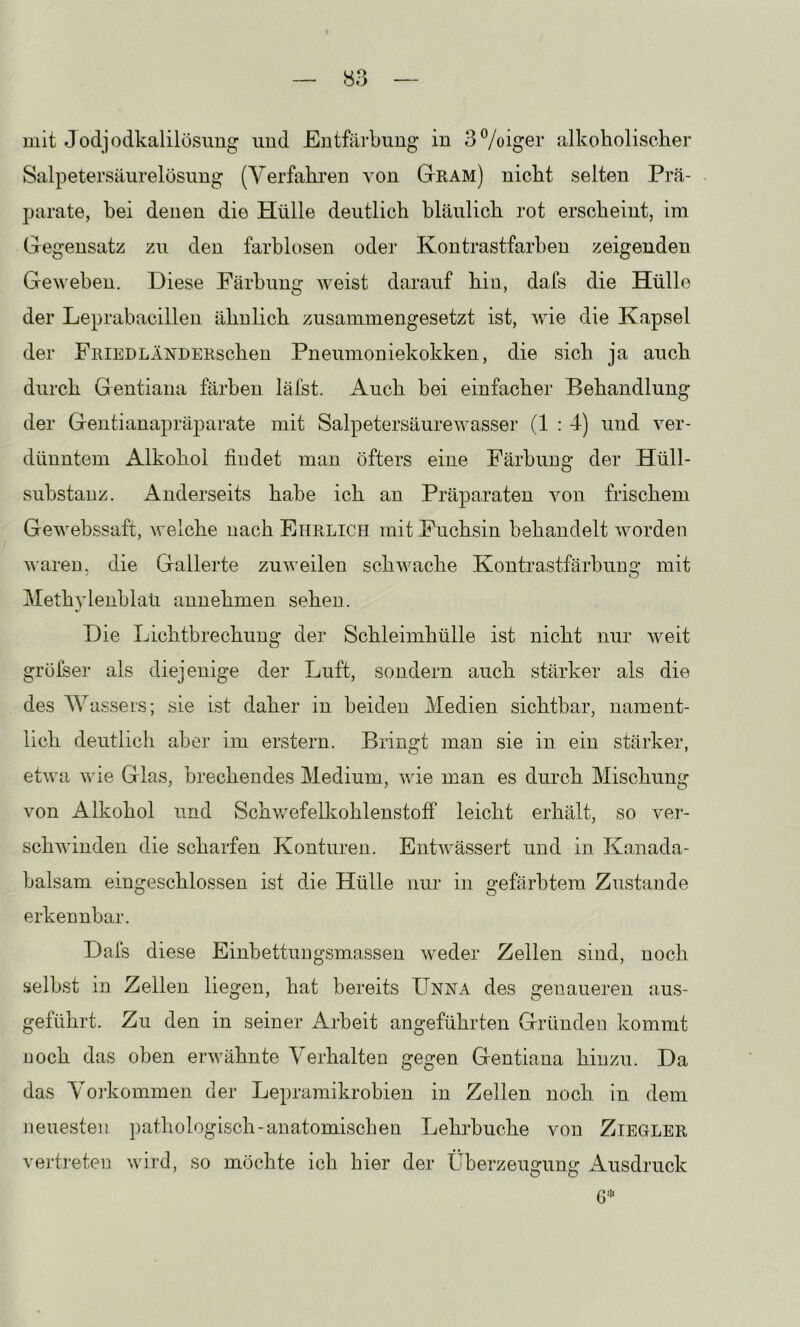 mit Jodjodkalilösimg imd Entfärbung in 3%iger alkoholischer Salpetersäiirelösung (Verfahren von Gram) nicht selten Prä- parate, bei denen die Hülle deutlich bläulich rot erscheint, im Gegensatz zu den farblosen oder Kontrastfarben zeigenden Geweben. Diese Färbung weist darauf hin, dafs die Hülle der Leprabacillen ähnlich zusammengesetzt ist, wie die Kapsel der FniEDLÄNDERschen Pneumoniekokken, die sich ja auch durch Gentiana färben läfst. Auch bei einfacher Behandlung der Gentianapräparate mit Salpetersäurewasser (1 : 4) und ver- dünntem Alkohol findet man öfters eine Färbung der Hüll- substauz. Anderseits habe ich an Präparaten von frischem Gewebssaft, welche nach Ehrlich mit Fuchsin behandelt worden waren, die Gallerte zuweilen schwache Kontrastfärbuim- mit ' O Methylenblaü annehmen sehen. Die Lichtbrechung der Schleimhülle ist nicht nur weit grüfser als diejenige der Luft, sondern auch stärker als die des Wassers; sie ist daher in beiden Medien sichtbar, nament- lich deutlich aber im erstem. Bringt man sie in ein stärker, etwa Wie Glas, brechendes Medium, wie man es durch Mischung von Alkohol und Schwefelkohlenstoff leicht erhält, so ver- schwinden die scharfen Konturen. Entwässert und in Kanada- balsam eingeschlossen ist die Hülle nur in gefärbtem Zustande erkennbar. Dafs diese Einbettungsmassen weder Zellen sind, noch selbst in Zellen liegen, hat bereits Unna des genaueren aus- geführt. Zu den in seiner Arbeit angeführten Gründen kommt noch das oben erwähnte Verhalten gegen Gentiana hinzu. Da das Vorkommen der Lepramikrobien in Zellen noch in dem neuesten pathologisch-anatomischen Lehrbuche von Ziegler vertreten wird, so möchte ich hier der Überzeugung Ausdruck 6*