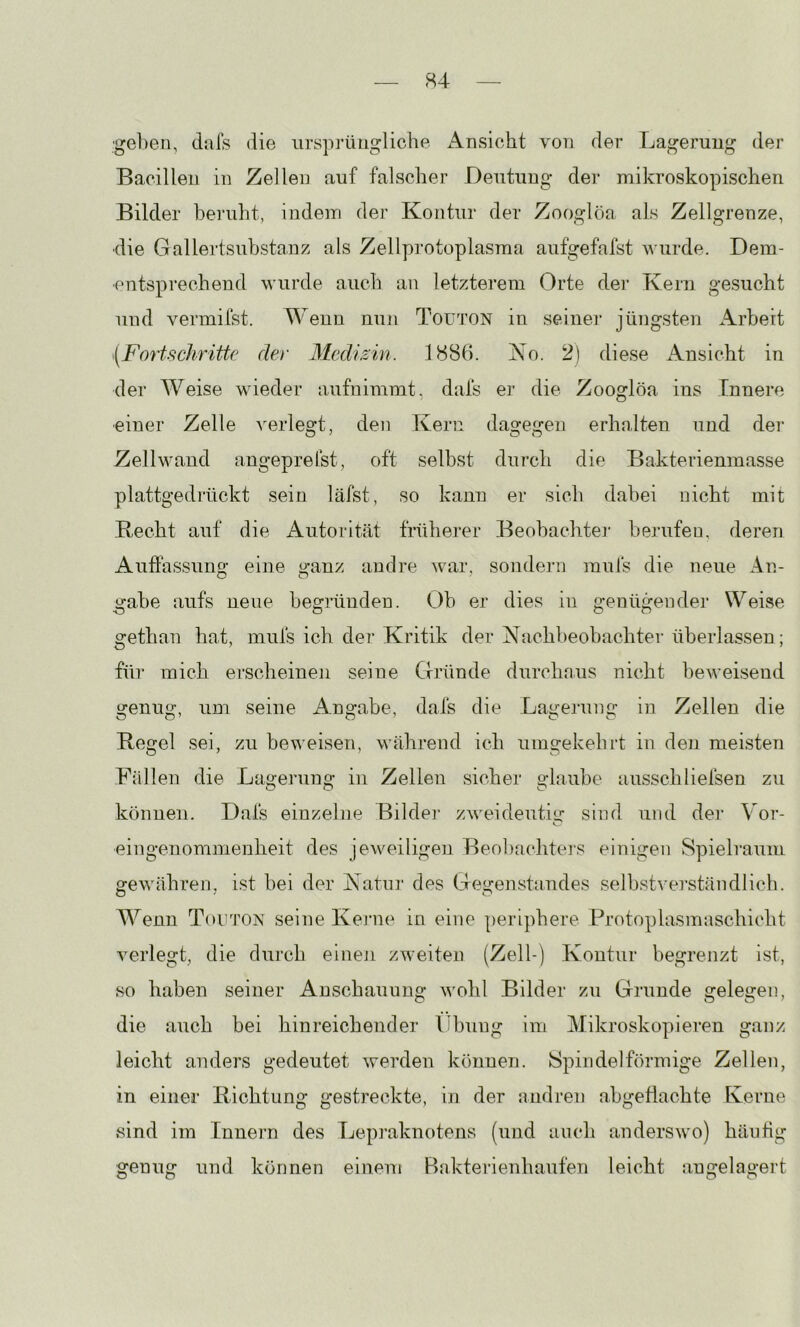 gehen, dafs die urspi-üngliche Ansicht von der Lagerung der Bacillen in Zellen auf falscher Deutung der mikroskopischen Bilder beruht, indem der Kontur der Zooglöa als Zellgrenze, •die Gallertsubstanz als Zellprotoplasma aufgefafst wurde. Dem- entsprechend wurde auch an letzterem Orte der Kern gesucht und vermifst. Wenn nun Touton in seiner jüngsten Arbeit {Fortschritte der Medizin. 1886. Ko. 2) diese xAnsicht in der Weise wieder aufnimmt, dafs er die Zooglöa ins Innere •einer Zelle A^erlegt, den Kern dagegen erhalten und der Zellwand angeprelst, oft selbst durch die Bakterienmasse plattgedrückt sein läfst, so kann er sieb dabei nicht mit Hecht auf die Autorität frühei*er Beobachtej- berufen, deren Auffassung eine ganz andre war, sondern mufs die neue An- gäbe aufs ueue begründen. Ob er dies in genügender Weise gethan hat, mufs ich der Kritik der Kachbeobachter überlassen; für mich erscheinen seine Crründe durchnus nicht beweisend genug, um seine Angabe, dafs die Lagerung in Zellen die Regel sei, zu beweisen, während ich umgekehrt in den meisten Fällen die Lagerung in Zellen sicher glaube ausschliefsen zu können. Dafs einzelne Bilder zweideutig sind und dei* Vor- eingenommenheit des jeweiligen Beobnehters einigen Spielraum gewähren, ist bei der Katiii' des Gegenstandes selbstA'ei’ständlicli. Wenn TnüTOis' seine Kej’ne in eine periphere Protoplasmaschicbt verlegt, die durch einen zweiten (Zell-) Kontur begrenzt ist, so haben seiner Anschauung Avohl Bilder zu Grunde gelegen, die auch bei hinreichender Übung im Mikroskopieren ganz leicht anders gedeutet Averden können. Spindelförmige Zellen, in einer Richtung gestreckte, in der andren abgeflachte Kerne sind im Innern des Lepraknotens (und auch anderSAVo) häufig genug und können einem Bakterienbaufen leicht angelagert