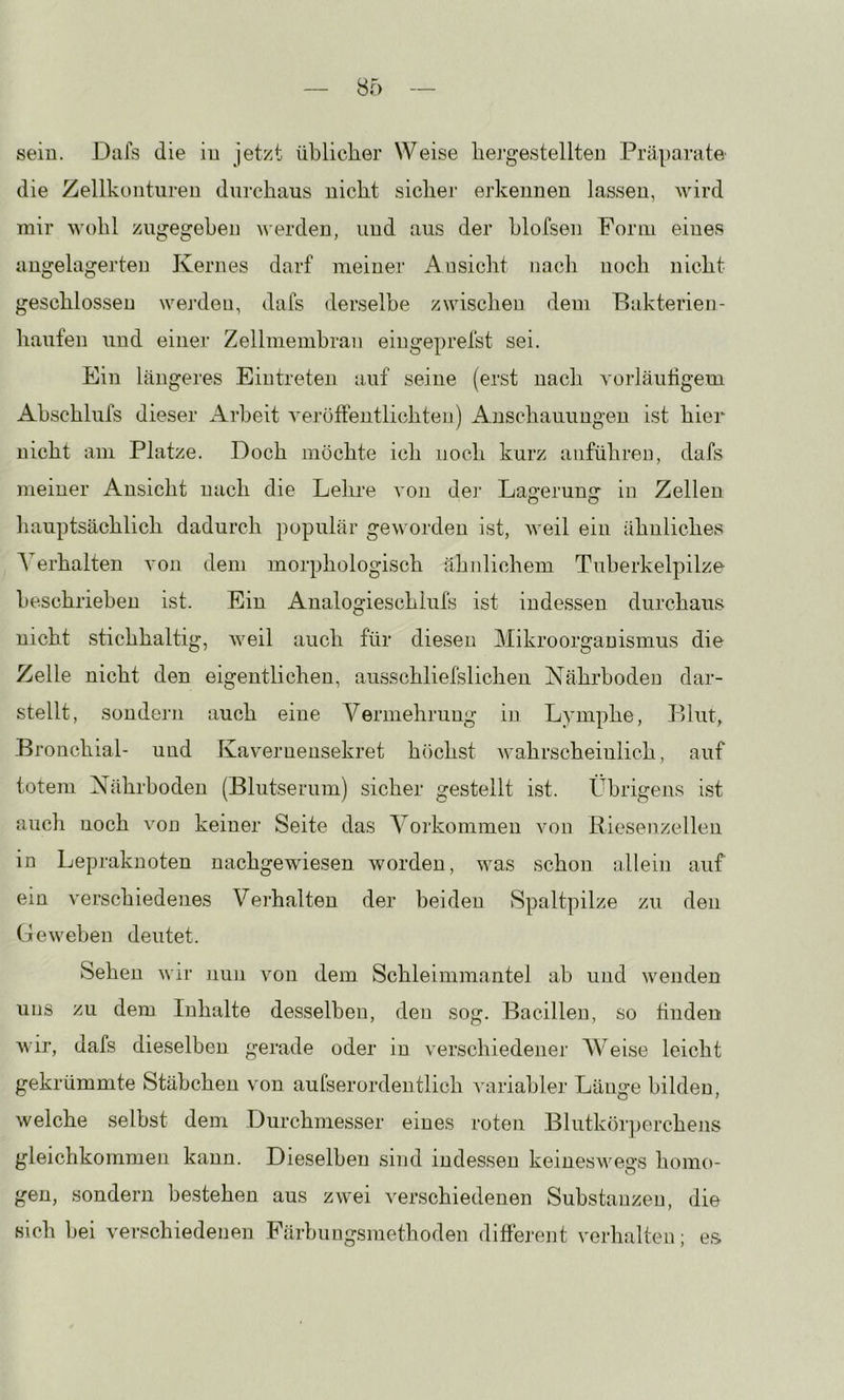 sein. Dafs die in jetzt üblicher Weise bergestellten Präparate die Zellkontiiren durchaus nicht sicher erkennen lassen, wird mir wohl zugegeben werden, und aus der blofseii Form eines angelagerten Kernes darf meiner Ansicht nach noch nicht geschlossen werden, dafs derselbe zwischen dem Bakterien- häufen und einer Zellmembran eiugeprefst sei. Ein längeres Eintreten auf seine (erst nach vorläufigem Abschlufs dieser Arbeit veröffentlichten) Anschauungen ist hier uicht am Platze. Doch möchte ich noch kurz aiiführen, dafs meiner Ansicht nach die Lehre von de]' Lagerung in Zellen hauptsächlich dadurch populär geworden ist, weil ein ähnliches Aerhalten von dem morphologisch ähnlichem Tuberkelpilze beschrieben ist. Ein Analogieschlufs ist indessen durchaus nicht stichhaltig, Aveil auch für diesen Mikroorganismus die Zelle nicht den eigentlichen, ausschliefslichen Nährboden dar- stellt, sondern auch eine A^ermehrung in Lymphe, Blut, Bronchial- und Kavernensekret höchst Avahrscheiulich, auf totem Nährboden (Blutserum) .sicher gestellt ist. Übrigens ist auch noch von keiner Seite das A^orkonimen von Riesenzellen in Lepraknoten nachgewie,sen Avorden, Avas schon allein auf ein verschiedenes Verhalten der beiden Spaltpilze zu den Geweben deutet. Sehen Avir nun von dem Schleimmantel ab und wenden uns zu dem Inhalte desselben, den sog. Bacillen, so linden Avir, dafs dieselben gerade oder in verschiedener AA^eise leicht gekrümmte Stäbchen von aufserordentlich Aviriabler Länge bilden, welche selbst dem Durchmesser eines roten Blutkör])erchejis gleichkommen kann. Dieselben sind indessen keineswegs homo- gen, sondern be.stehen aus zAvei Awschiedenen Substanzen, die sich bei verschiedenen Färbungsniethoden diffej'ent verhalten; e.s