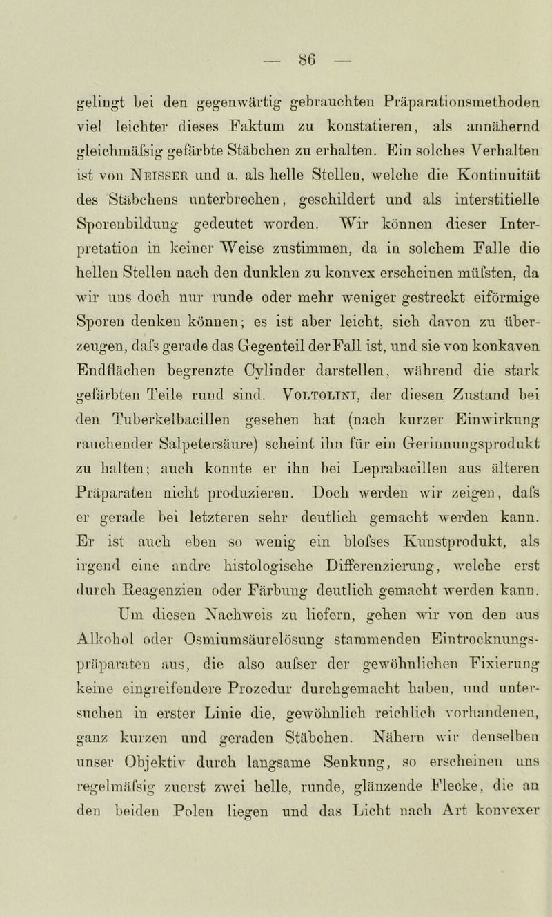 <S6 geliugt bei den gegenwärtig gebrauchten Präparationsmethoden viel leichter dieses Faktum zu konstatieren, als annähernd gleichmäfsig gefärbte Stäbchen zu erhalten. Ein solches Verhalten ist von Neisser und a. als helle Stellen, welche die Kontinuität des Stäbchens unterbrechen, geschildert und als interstitielle Sporenbildung gedeutet worden. Wir können dieser Inter- pretation in keiner Weise zustimmen, da in solchem Falle die hellen Stellen nach den dunklen zu konvex erscheinen müfsten, da wir uns doch nur runde oder mehr weniger gestreckt eiförmige Sporen denken können; es ist aber leicht, sich davon zu über- zeugen, dafs gerade das Gegenteil der Fall ist, und sie von konkaven Endflächen begrenzte Cvlinder darstellen, während die stark gefärbten Teile rund sind. Voltolini, der diesen Zustand bei den Tuberkelbacillen gesehen hat (nach kurzer Einwirkung rauchender Salpetersäure) scheint ihn für ein Gerinnungsprodukt zu lialten; auch konnte er ihn bei Leprabacillen aus älteren Präparaten nicht produzieren. Doch werden wir zeigen, dafs er gerade bei letzteren sehr deutlich gemacht werden kann. Er ist auch eben so wenig ein blofses Kunstprodukt, als irgend eine andre histologische Differenzierung, welche erst durcli Reagenzien oder Färbung deutlich gemacht werden kann. Um diesen Nachweis zu liefern, gehen wir von den aus Alkohol oder Osmiumsäurelösung stammenden Eintrocknungs- Präparaten aus, die also aufser der gewöhnlichen Fixierung keine eingreifendere Prozedur durchgemacht haben, und unter- suchen in erster Linie die, gewöhnlich reichlich vorhandenen, ganz kurzen und geraden Stäbchen. Nähern wir denselben unser Objektiv durch langsame Senkung, so erscheinen uns regelmäfsig zuerst zwei helle, runde, glänzende Flecke, die an den beiden Polen liegen und das Licht nach Art konvexer