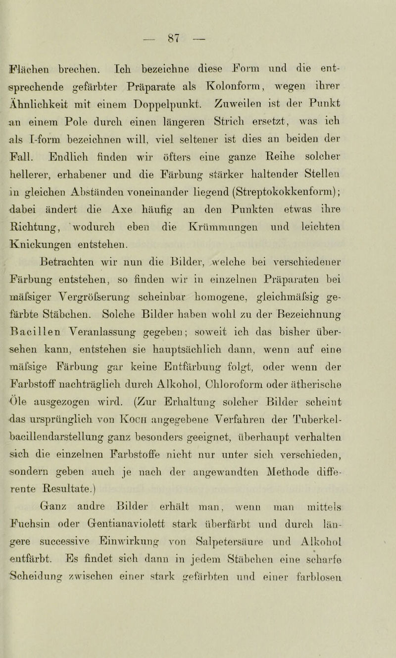 Flächen brechen. Ech bezeichne diese Form und die ent- sprechende gefärbter Präparate als Kolonform, wegen ihrer Ähnlichkeit mit einem Doppelpunkt. Zuweilen ist der Punkt an einem Pole durch einen längeren Stirch ersetzt, was ich als [-form bezeichnen will, viel seltener ist dies an beiden der Pall. Endlich finden wir öfters eine ganze Reihe solcher hellerer, erhabener und die Färbung stärker haltender Stellen in gleichen Al)ständen voneinander liegend (Streptokokkenforni); dabei ändert die i\.xe häufig an den Punkten etwas ihre Richtung, wodurch eben die Krümmungen und leichten Knickungen entstehen. Betrachten Avir nun die Bilder, welche bei verschiedener Färbung entstehen, so finden Avir in einzelnen Präparaten bei mäfsiger Yergröfserung scheinbar homogene, gleichmäfsig ge- färbte Stäbchen. Solche Bilder haben Avohl zu der Bezeichnung Bacillen Veranlassung gegeben; soAveit ich das bisher über- sehen kann, entstehen sie hauptsächlich dann, wenn auf eine mäfsige Färbung gar keine Entfärbung folgt, oder wenn der Farb.stofi' nachträglich durch Alkohol, Chloroform oder ätherische Oie ausgezogen wird. (Zur Erhaltung solcher Bilder scheint das ursprünglich Amn Koc[i angegebene Verfahren der Tuberkel- bacillendarstellung ganz besonders geeignet, überhaupt verhalten sich die einzelnen Farbstofie nicht nur untei* sich verschieden, sondern geben auch je nach der angewandten Methode diffe- rente Resultate.) Ganz andre Bildei’ erhält man, wenn man mittels Fuchsin oder Gentianaviolett stark überfärbt und durch län- gere successive EinAvirkung von Salpetei’säure und x^lkohol entfärbt. Es findet sich dann in jedem Stäbchen eine scharfe Scheidung zwischen einer stark gefärbten und einer fai'bloseu
