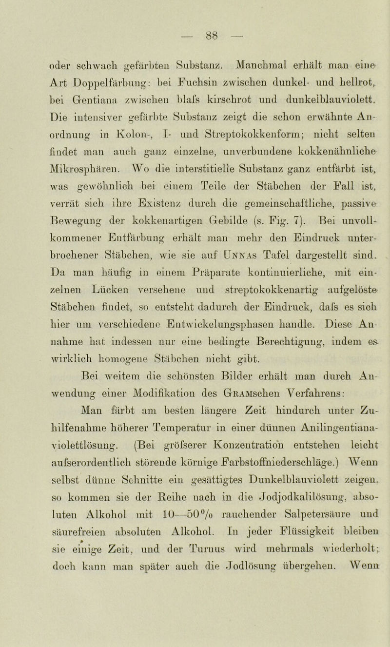 oder scliwacli ^•efärLten Substanz. Mancbinal erhält mau eine Art Do])])elfärl)uuj,^: bei Fuchsin zwischen dunkel- und hellrot^ bei Gentiana zwischen hlals kirschrot und dunkeiblauviolett. Die intensiver gefärbte Substanz zeigt die schon erwähnte An- ordnung in Kolon-, 1- und Streptokokken form; nicht selten findet man aucli ganz einzelne, unverbundene kokkenähnliche Mikros])hären. Wo die interstitielle Substanz ganz entfärbt ist, was gewöhnlich l)ei ('inem Teile der Stäbchen der Fall ist, veiTät sich ihi’e Existenz durch die gemeinschaftliche, passive Bewegung dej- kokkenartigen Gebilde (s. Fig. 7). Bei unvoll- kommener Entfärbung erhält mau mehr den Eindruck unter- brochener Stäbchen, wie sie auf LTnnas Tafel dargestellt sind. Da man häufig in einem Piüparate kontinuierliche, mit ein- zelnen Lücken versehene und streptokokkenartig aufgelöste Stäbchen findet, so entsteht dadurch der Eindruck, dafs es sich hier um verschiedene Entwickelungsphasen handle. Diese An- nahme hat indessen nur eine bedingte Berechtigung, indem ea wirklich homogene Stäbchen jiicht gibt. Bei weitem die schönsten Bilder erhält man durch An- wendung einer Modifikation des GiiAMschen Verfahrens: Man färbt am besten längere Zeit hindurch unter Zu- hilfenahme höherer Temperatur in einer dünnen Anilingentiaua- violettlösung. (Bei gröfserer Konzentration entstehen leicht aufserordentlich störende körnige Farbstoffniederschläge.) Wenn selbst dünne Schnitte ein gesättigtes Dunkelblauviolett zeigen, so kommen sie der Beihe nach in die Jodjodkalilösung, abso- luten Alkohol mit 10—50% rauchender Salpetersäure und säurefreien absoluten Alkohol. In jeder Flüssigkeit bleiheu * sie einige Zeit, und der Thiruus wird mehrmals wiederholt;, doch kann man später auch die Jodlösung ühei'gehen. Wenn