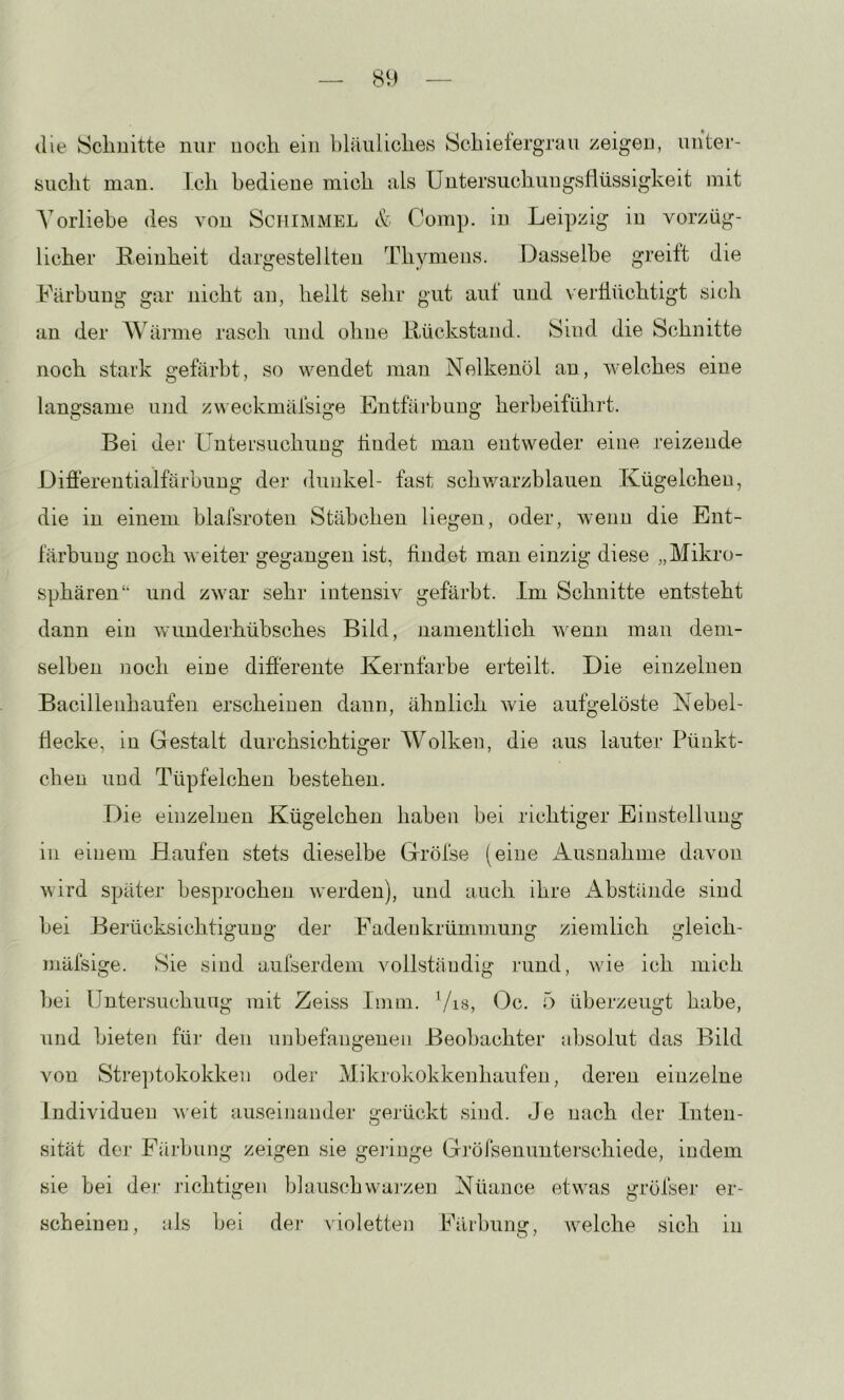 die Sclmitte nur noch ein bläiiliclies Schietergrau zeigen, unter- sucht man. Ich bediene mich als üntersuchungsflüssigkeit mit A'orliebe des von Schimmel & Comp, in Leipzig in vorzüg- licher Reinheit dargestellten Thymens. Dasselbe greift die Färbung gar nicht an, heilt selir gut aut und verflüchtigt sich an der Wärme rasch und ohne Rückstand. Sind die Schnitte noch stark gefärbt, so wendet man Nelkenöl an, welches eine langsame und zu eckmäfsige Entfärbung herbeiführt. Bei der Untersuchung findet man entweder eine reizende Differentialfärbung der duid^el- fast schwarzblauen Kügelchen, die in einem blafsroten Stäbchen liegen, oder, wenn die Ent- färbung noch weiter gegangen ist, findet man einzig diese „Mikro- sphären‘‘ und zwar sehr intensiv gefärbt. Im Schnitte entsteht dann ein wmnderhübsches Bild, namentlich wenn man dem- selben noch eiue differente Kernfarbe erteilt. Die einzelneu Bacilleiihaufen erscheinen dann, ähnlich wie aufgelöste Nebel- flecke, in Gestalt durchsichtiger Wolken, die aus lauter Pünkt- chen und Tüpfelchen bestehen. Die einzelnen Kügelchen haben bei richtiger Einstellung in einem Bauten stets dieselbe Gröfse (eine Ausnahme davon wird später besprochen werden), und auch ihre Abstäiide sind bei Berücksichtigung der Fadenkrümmung ziemlich gieich- mäfsige. Sie sind aufserdem vollständig rund, wie ich mich hei Untersuchung mit Zeiss Iinm. Vis, Oc. 5 überzeugt habe, und bieten für den unbefangenen Beobachter absolut das Bild von Stre])tokokken oder Mikrokokkenhaufen, deren einzelne Individuen weit auseinander gerückt sind. Je nach der Inten- sität der Färbung zeigen sie gelinge Grörsenunterschiede, indem sie bei der richtigen blauschwarzen Nüance etwas gröfser er- scheinen, als bei der violetten Färbung, welche sich in