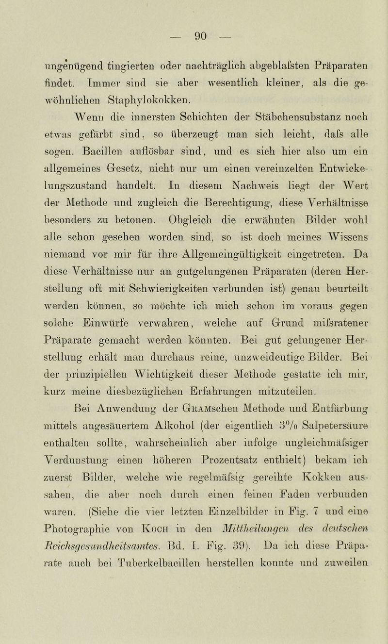 ungenügend tingierten oder naoliträglich abgebkifsten Präparaten findet. Immer sind sie aber wesentlich kleiner, als die ge- wöhnlichen Staph^d okokken. AVenn die innersten Schichten der Stäbchensuhstanz noch etwas gefärbt sind, so überzeugt man sich leicht, dafs alle sogen. Bacillen auflösbar sind, und es sich hier also um ein allgemeines Gesetz, nicht nur um einen vereinzelten Entwicke- lungszustand handelt. In diesem Nachweis liegt der Wert der Methode und zugleich die Berechtigung, diese A'erhältnisse besonders zu betonen. Obgleich die erwähnten Bilder wohl alle schon gesehen worden sind, so ist doch meines AVissens niemand vor mir für ihre Allgemeingültigkeit eingetreten. Da diese Verhältnisse nur an giitgelungenen Präparaten (deren Her- stellung oft mit Schwierigkeiten verbunden ist) genau beurteilt werden können, so möchte ich mich schon im voraus gegen solche Einwürfe verwahren, weiche auf Grund mifsratener Präparate gemacht werden könnten. Bei gut gelungener Her- stellung erhält man durchaus reine, unzw eideutige Bilder. Bei der prinzipiellen AVichtigkeit dieser Methode gestatte ich mir, kurz meine diesbezüglichen Erfahrungen mitzuteilem P)ei Anwendung der GuAMschen Methode und Entfärbung mittels angesäuertem Alkohol (der eigentlich o'Vo Salpetersäure enthalten sollte, wahrscheinlich aber infolge ungleichmäfsiger Verdunstung einen höheren Prozentsatz enthielt) bekam ich zuerst Bilder, w^elche wie i’egelmäfsig gereihte Kokken aus- sahen, die abei' noch dui’ch einen feinen Faden verbunden waren. (Siehe die vier letzten Einzelbildei' in Fig. 7 und eine Photographie von Kocii in den Mittlfcilungcu des- deutschen Re'ichsgesau,dkeltscmitc.s. Bd. 1.. Fig. o9). Da ich diese Präpa- rate {luch bei 'Tuberkelbacillen herstellen konnte und zinveilen